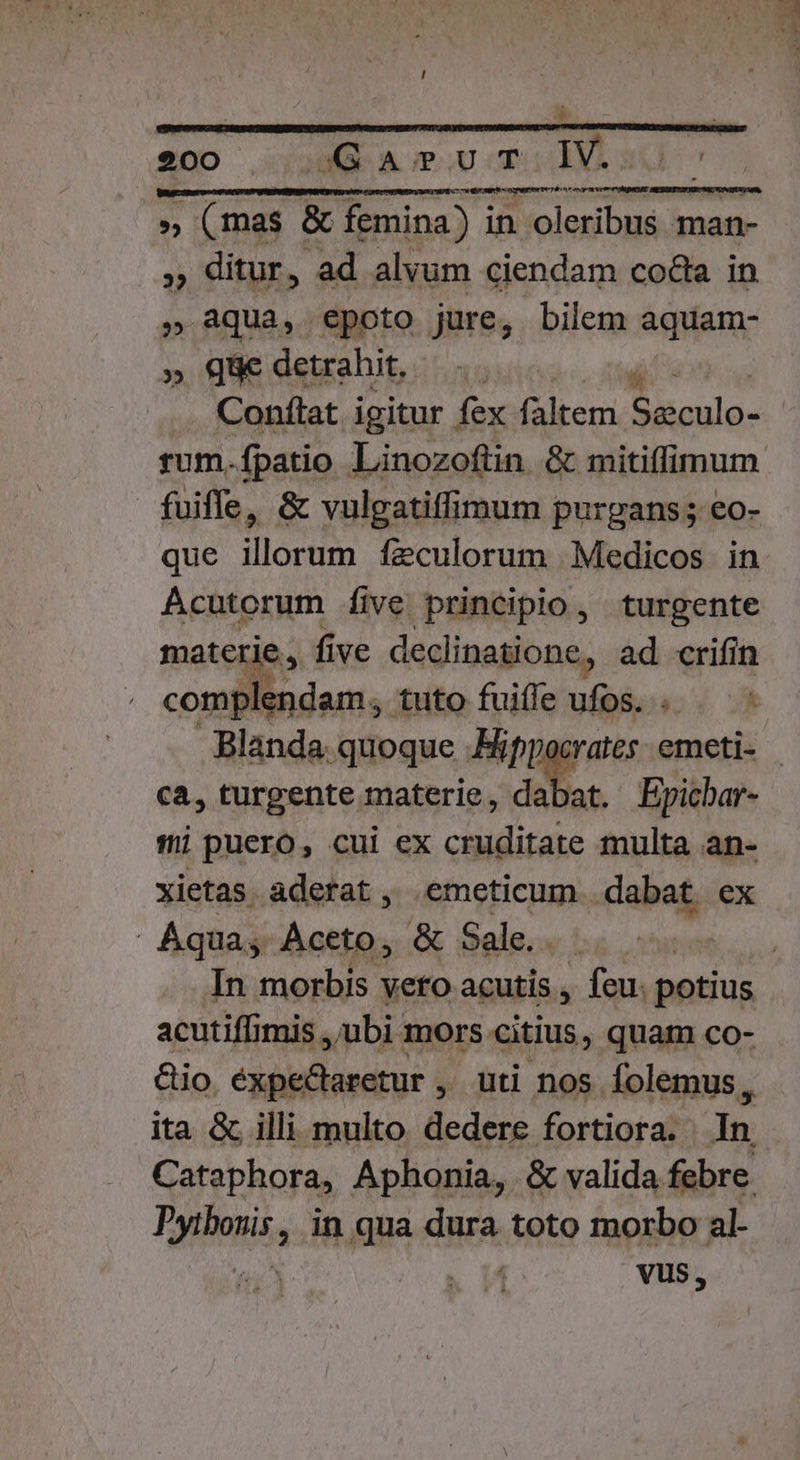 e00 Gau T.V. » (mas &amp; femina) in oleribus man- » ditur, ad alvum ciendam coda in . aqua, epoto jure, bilem aquam- » Qüe detrahit... Conftat igitur fex faltem Runs fuiffe, &amp; vulgatiffimum purpgans; eo- que illorum feculorum Medicos in AÁcutorum five principio, turgente materie , five declinatione, ad crifin compl endam, tuto fuiffe ufos. . Blanda. quoque Mippocrates - emeti- ca, turgente materie, dabat. Epichar- i puero, cui ex cruditate multa an- xietas aderat, emeticum dabat ex Aqua, Aceto, &amp; Sale. acutiffimis , ubi mors citius, quam co- Gio. éxpe&amp;taretur ,' uti nos folemus, ita &amp; illi multo. dedere fortiora. In Cataphora, Aphonia, &amp; valida febre Pyibosis, in qua dura toto morbo al- | Vus,