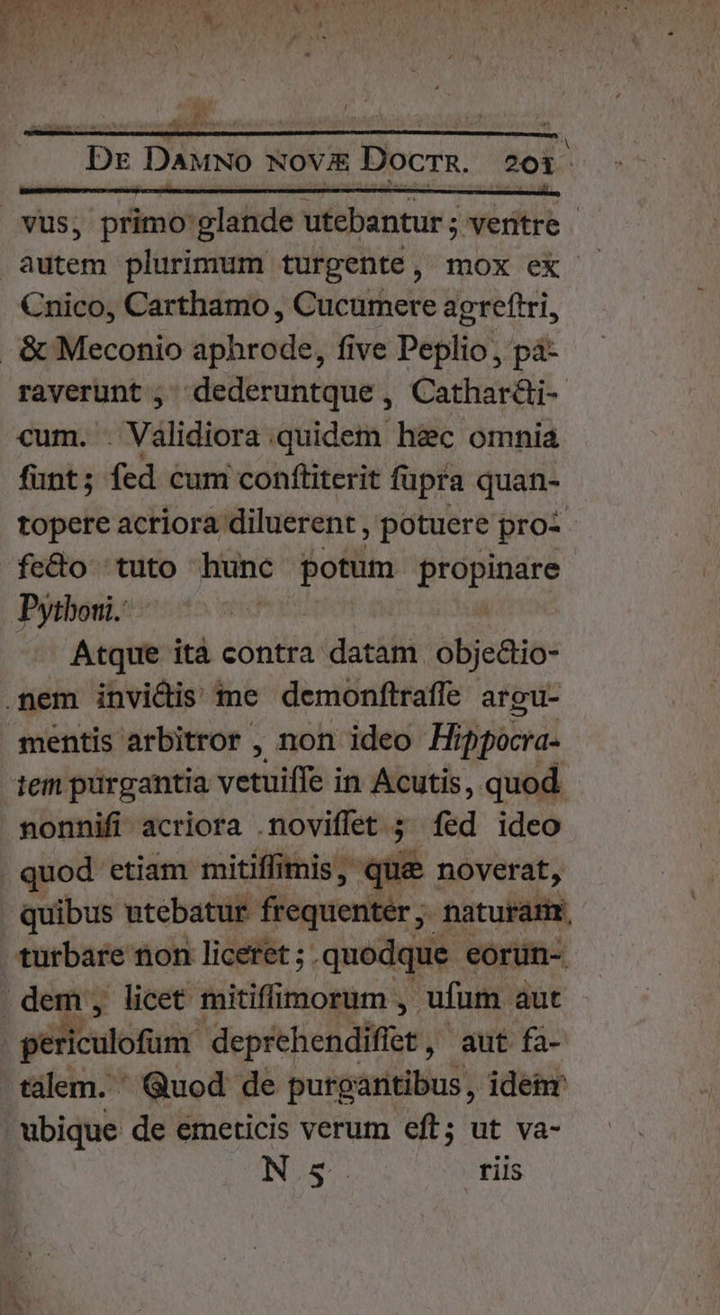 (ee L . i 1 vus, primo glande utebantur ; ventre | autem plurimum turgente, mox ex Cnico, Carthamo , Cucumere agreftri, -&amp; Meconio aphrode, five Peplio , pá- raverunt , dederuntque , Cathar&amp;li- cum. / Válidiora: quidem h&amp;c omnia funt; fed cum conftiterit fupra quan- topere acriora. diluerent, potuere pro- fe&amp;o tuto hunc divum adii: Pytboui.- | — Atque ità contra datam obje&amp;io- .nem invidis me demonflraffe argu- mentis arbitror , non ideo Hifipocra- iem pürgantia vetito in Acutis, quod nonnifi acriora .novifet ; fed ideo quod etiam mitiffimis , que : noverat, quibus utebatur frequentér, naturam, turbare non liceret ; . .quodque eórün- dem, licet mitiffimorum , ufum. aut | periculofum. deprehendifer, aut fa- tálem. ' Quod de purgantibus, idenr ubique de emeticis verum eft; ut va- NS. riis