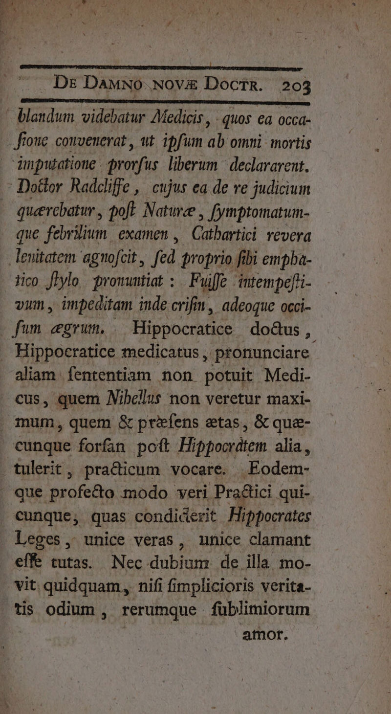 PTT videbatur Medicis, - quos €a occá- - fioue convenerat , ut. ipfum ab omui mortis dinputatioue drovfus liberum | declararent. : Dottor Raddiffe , | cujus ea de re judicium querebatur , poft. Nature , fymptomatum- que febrium, examen ,— Catbartici revera | lnitatem agnofcit , fed proprio. fibi empba- tico. fl1ylo m owuntiat: Fuiffe intempefri- vim , impeditam inde crifin, adeoque occi- fum zgrum, . Hippocratice do&amp;us ,. . Hippocratice medicatus , pronunciare aliam fententiam non potuit Medi- cus, quem Nibellus non veretur maxi- . mum, quem &amp; prfens etas, &amp; que- cunque forfan poit Hippocrátem alia, . tulerit, pra&amp;icum vocare. Eodem- | que profe&amp;o modo veri Pradlici. qui- cunque, quas condiderit Hippocrates . Leges, unice veras, nnice clamant effe tutas. Nec dubium de illa mo- vit. quidquam, nifi fimplicioris verita- tis odium ,. rerumque fublimiorum | amor.
