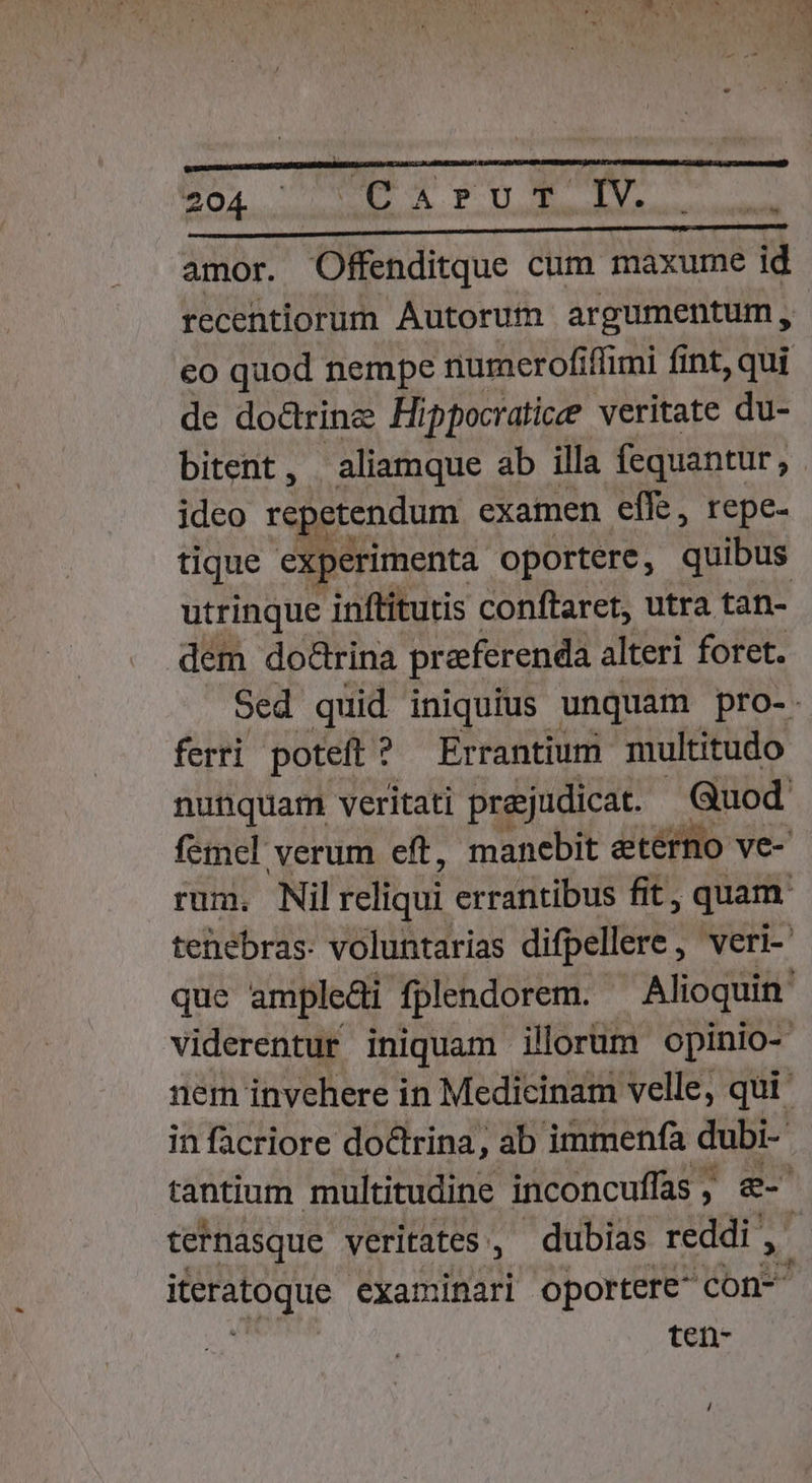 m —9 mm E Ld 5X5 Y BI cer ME a e. D unda amor. Offenditque cum maxume id recentiorum Autorum argumentum, eo quod nempe numerofiffimi fint, qui de do&amp;rinz Hippocratice veritate du- bitent, aliamque ab illa fequantur, ideo repetendum examen effe, repe- tique experimenta. oportere, quibus utrinque inftitutis conftaret, utra tan- dem dodrina preferenda alteri foret. Sed quid iniquius unquam pro-. ferri poteft ? Errantium multitudo nunquam veritati pre;judicat. Quod: femel verum eft, manebit etérno ve- rum. Nil reHiui errantibus fit, , quam tenebras. voluntarias difpellere, veri- que ampledi fplendorem. ^ Alioquin viderentur iniquam illorum opinio- nem invehere in Medicinam velle, qui in facriore doctrina, ab immenfa dubi- tantium multitudine inconcuffas , ^ dn tetnasque veritates, dubias reddi , xu. examinari oportere- con- ten-