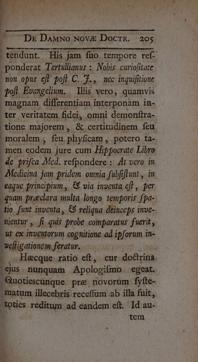 | | tendunt. His jam füo tempore ref- . ponderat Tertullianus ;, Nobis. curiofitate . T011 opus ejt oft zo dis inquifitioue poft. Evangelium. Ilis vero, quamvis magnam differentiam. interponam in- .ter veritatem fidei, omni demonftra- | tione majorem , &amp; certitudinem feu | moralem , feu phyfic icam , potero ta- | men cridem jure cum Hi ippocrate Libro i | de prifca Med. refpondere :: Zi vero in | Medicina jam pridem. omia faübfiftunt , i eaque principium, € via iuveuta eff , ji , quain Qreeclara multa longo. temporis fpa- tio. [unt imventa , 5 reliqua. deinceps invc- -mientur ,. fi. quis prole coinparatus fuerit - ut ex inveutorutm cognitione. ad fom iti- vefligationem. feratur, | . ,.. Hecque. ratio eft, cur do&amp;rina. : ejus . nunquam Apologifino. egeat. , Quotiescunque- pre novorum fyfte- ,matum illecebris receffum aab illa fuit, toties reditum ad éandem eft. Id au- / vem