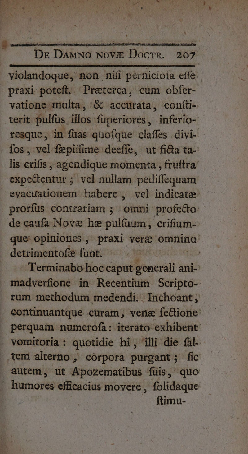 . 08.7 » J ) 71 Y ' V3 noe 2: LI Dr Dawwo Nov Docrg. 207 violandoque, non nii pernicioía efle: praxi poteft. Preterea, cum obfer- vatione multa, &amp; acctürata, confti- terit pulfüs illos fuperiores, inferio- resque, in füas quofque claffes divi- - Íos, vel fepiffime deeffe, ut fi&amp;a ta- lis crifis ; agendique momenta , fruftra expectentur ; vel nullam pediffequam evacuationem habere , vel indicate: prorfus contrariam ; omni profecto: de caufa Nove hz pulfaum , crifium- que: opiniones, praxi ver omnino detrimentofie funt. | -Terminabo hoc e ages ani- madverfione in Recentium Scripto- rum methodum medendi. . Inchoant continuantque curam, vene fecione: | perquam numerofa: iterato exhibent: vomitoria: quotidie hi, illi die fal- .,tem alterno , corpora purgant; fic autem, ut Apozematibus füis, quo | Husrioféd efficacius movere, folidaque ftimu-