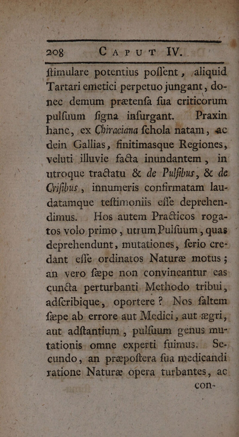 20g. sv Aor Ue TOES  ftimulare potentius poflent , ;aliquid Tartari emietici perpetuo jungant , do- nec demum pratenía fua criticorum pulfuum figna imfurgant. ^ Praxin hanc, .ex Cbiraciana fchola natam, ac dein Gallias, finitimasque Regiones, veluti illuvie fada inundantem , in utroque tractatu &amp; de Pulfibus, &amp; de. Grifibus., innumeris confirmatam lau- datamque teftimoniis eile deprehen- dimus. . Hos autem Practicos roga- tos volo primo , utrum Puifuum , quas. : deprehendunt, mutationes, ferio cre- dant elfe ordinatos Nature motus ; an vero fepe non convincantur eas cun&amp;a perturbanti. Methodo tribui, adícribique,. oportere ?. Nos. faltem. fiepe ab. errore aut Medici, aut seg, aut adfítantium , pulfuum genus mu- tationis. omne experti fuimus. Se. J. cundo, an prepoftera fua medicandi. ratione Nature opera turbantes, ac. con-