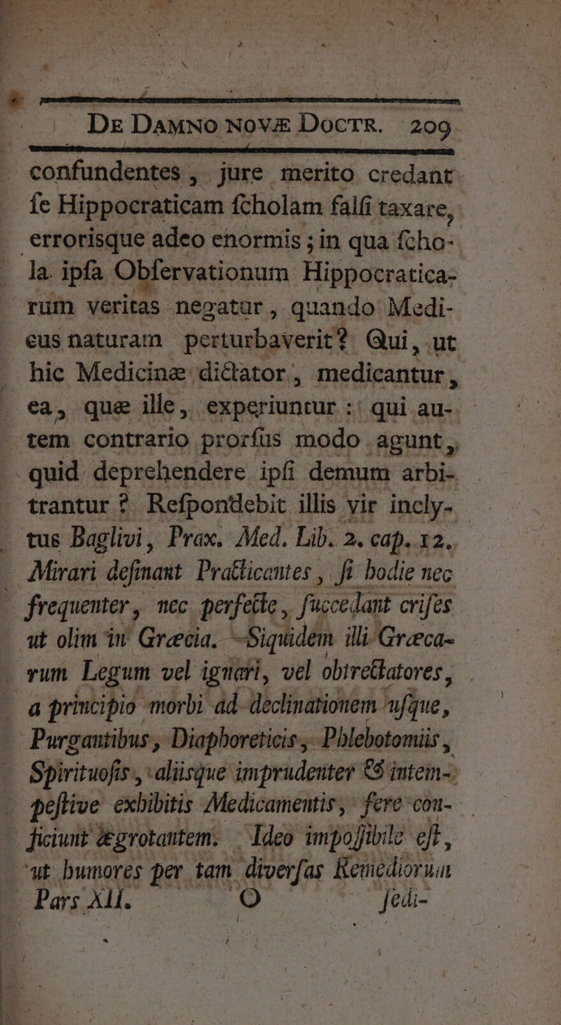 jl —————— DB confundentes , jure merito credant: fe Hippocraticam fcholam falfi taxar e; errorisque adeo enormis ; in qua fcho-. eus naturam perrurbaverit? Qui, ut hic Medicine dictator, medieantur * ea, qua ille, experiuntur :: qui au-- tem contrario prorfus modo. agunt ,, trantur * Refponebit illis vir incly- Mirari defimaut: Pratficentes , fi. bodie nec ut olim in Grecia. Siquidem illi-Gr:eca- vum Legum vel igmafi, vel obtreBatores, a principio morbi ad- declinationem. hue, Purgautibus, Diapboreticis ,- -Pblebotomiis , Spirituofi i5, aliisque imprudeuter €$ intein-: ut bnunores per. tam diverfas Remediorua *