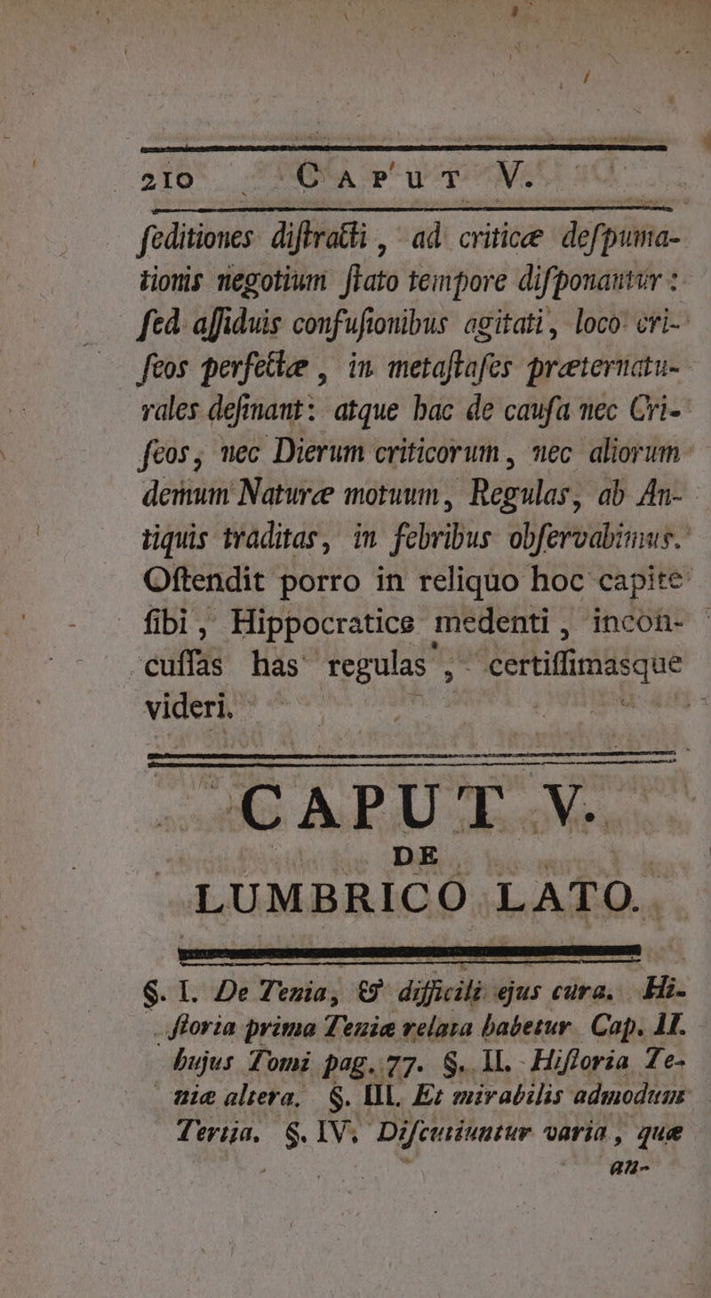 faditions diftratti , ad. critic derpina- Hionis negotium fiato tempore difponautur : fed. affiduis confuftouibus: agitati, loco: cri-- feos perfetiee , in metaftafes. preeteruatu- vales defrnaut: atque bac de caufa nec Cri-- feos, mec Dierum criticorum , nec. aliorum demun Naturee motuum , Regulas; ab 4n- nüquis traditas, im febribus obfervabims. Oftendit porro in reliquo hoc capite fibi, Hippocratice medenti, incon- - cuffas has regulas , . MieHimiidique kat | | simi d $. 1. De Teuia; DE dificil D Cura. Hi. . floria prima Teuie relara babetur. Cap.  bujus Tomi pag. 77. S. ll. -Hifloria Te- nie altera, $. Vl. Ez mirabilis admodum Terija, S.IV. Difcutiuutur varia, que , T au-