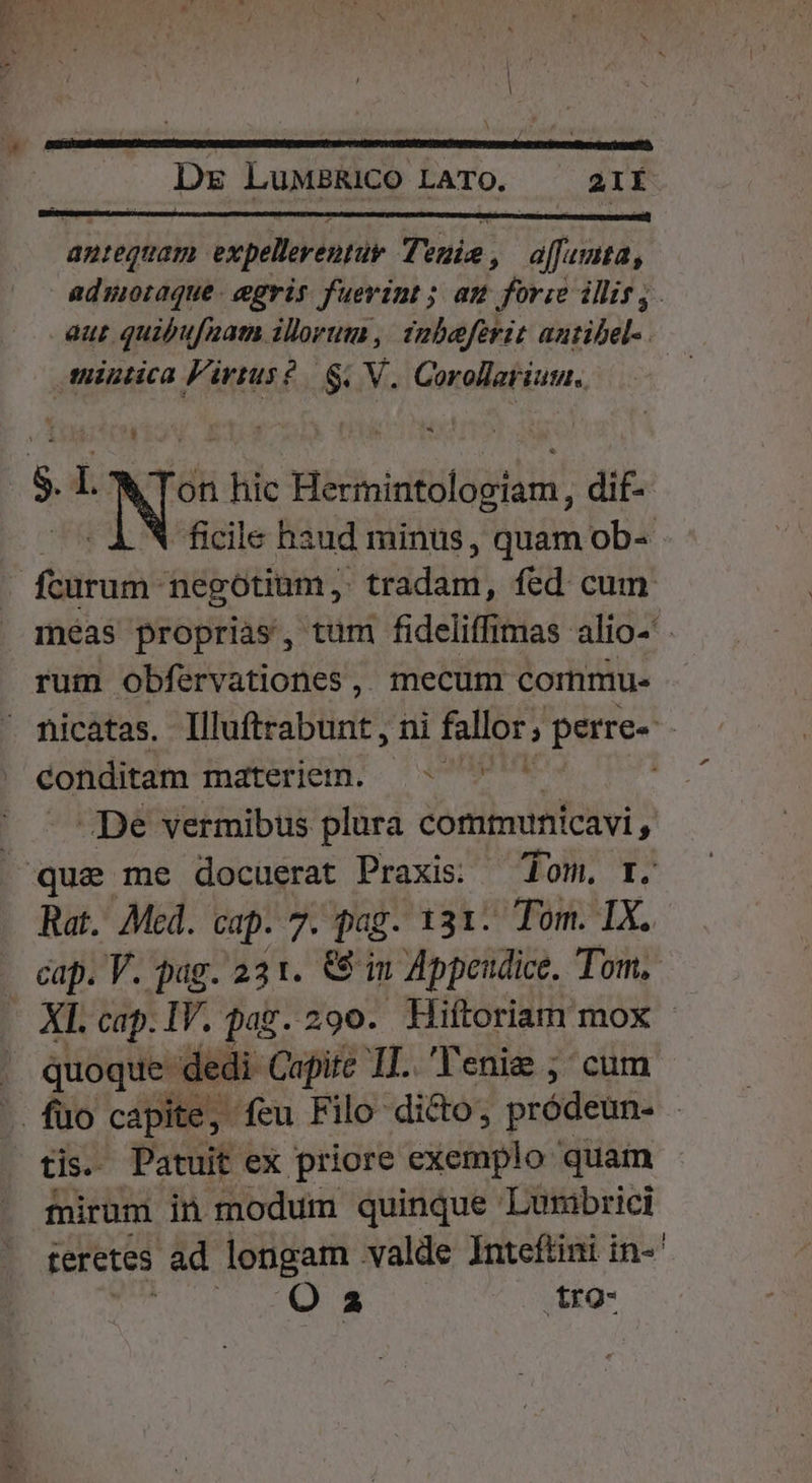 d ^ficile haud minus, quam ob-- meas proprias, tum fideliffimas alio- rum obfervationes,. mecum commu- conditam materiem. ^» ^ De vermibus plura comtunicavi, Rat. Mcd. cap. 7. pag. 131. Tom. IX. XI. cap. IV. pag. 290. Hiftorianr mox quoque dedi Capite IT. 'T'enie ;' cum tis. Patuit ex priore exemplo quam fnirum in modum quinque Lurmibrici teretes ad longam valde Inteftini in-^' Qa tro-