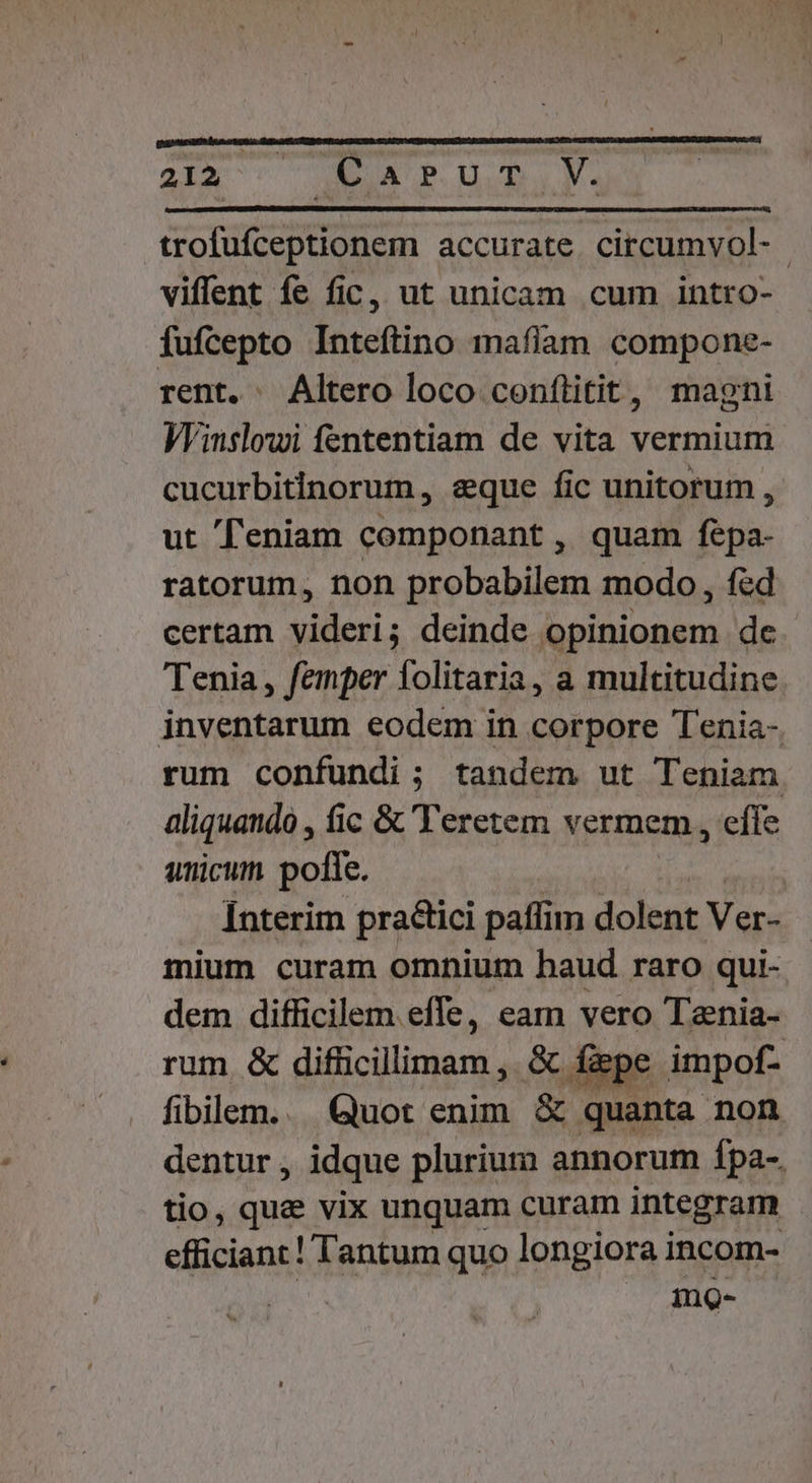 trofufceptionem accurate. circumvol- viffent fe fic, ut unicam cum intro- fufcepto Inteftino mafíam compone- rent. . Altero loco conflitit, magni Winslowi fententiam de vita vermium cucurbitinorum , eque fic unitorum , ut feniam componant , quam fepa- ratorum, non probabilem modo , fed certam videri; deinde opinionem de. Tenia, femper folitaria, a multitudine. inventarum eodem in corpore Tenia-, rum confundi ; tandem ut Teniam aliquando , fic &amp; 'Teretem vermem , effe unicum polte. [nterim practici paffim dolent Ver- mium curam omnium haud raro qui- dem difficilem efle, eam vero Tania- rum &amp; difficilimam , &amp; fipe impof- fibllem.. Quot enim &amp; quanta non dentur , idque plurium annorum fpa-. tio, quae vix unquam curam integram efficiant! Tantum quo longiora incom- mg-