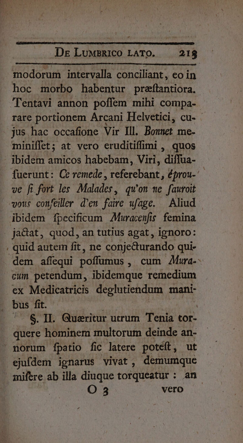 modorum intervalla conciliant, eo in hoc morbo habentur preftantiora. Tentavi annon poffem mihi compa- rare portionem Arcani Helvetici, cu- : jus hac occafione Vir Ill. Bounet me- miniffet; at vero eruditiffimi , quos - ibidem amicos habebam, Viri, diffua- fuerunt: Ce remede , referebant , éprou- ve fi fort les Malades, qu'on we fauroit vous confeiller d'en faire ufage. — Aliud ibidem fpecificum Muracenfis. femina . ja&amp;at, quod, an tutius agat , ignoro: , quid autem fit, ne conjecturando qui- dem affequi DITS, cum Aura-- cum petendum, ibidemque remedium ex Medicatricis deglutiendum mani- bus fit. | | ^. &amp;. II. Queritur utrum Tenia 73 quere hominem multorum deinde an- ' norum fpatio fic latere potéft, ut ejufdem ignarus vivat, demumquc miftre ab illa diuque torqueatur : an. O 3 vero
