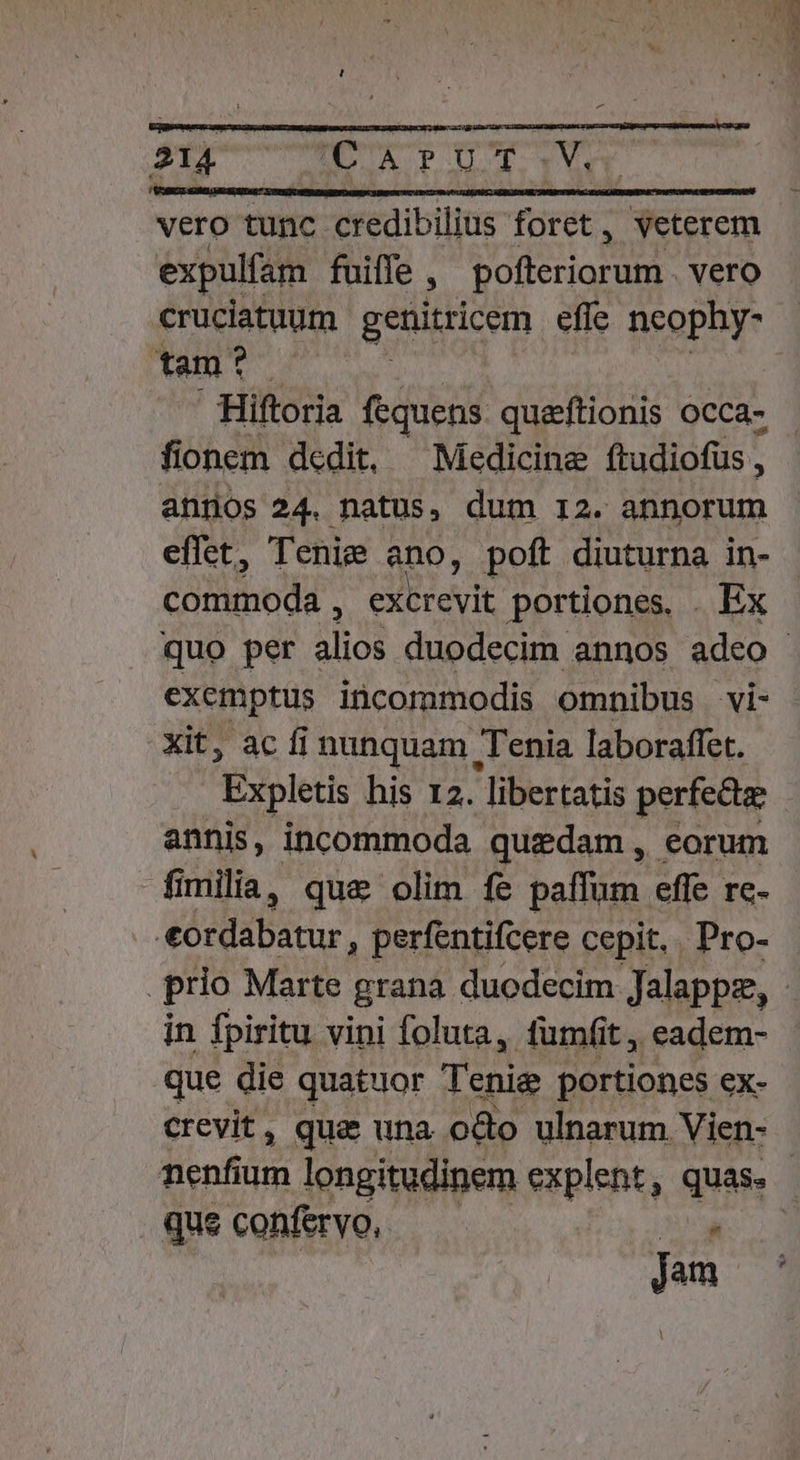 ' M 214 MD AP A. Y Vi VAEBCI EIC. MCSUETAR  X YEN RPRZIGSEEOCNNOS S BeISRCU. 13 Rh LSEUPUT. MOI US HC RMRI T Oni to AER RIADS I rau t M CASE vero tunc credibilius foret, veterem expulfam fuiffe , P E vero cruciatuum genitricem effe neophy- tam? Hiftoria fequens. quaftionis occa- fionem dedit, ^ Medicine ftudiofus, annos 24. natus, dum 12. annorum effet, Tenie ano, poft diuturna in- codo , excrevit portiones, . Ex exemptus incommodis omnibus vi- Xit, ac fi nunquam Tenia laboraffet. Expletis his 12. libertatis perfe annis, incommoda quzdam , eorum fimilia, qua olim fe paffum effe rc- «ordabatur, perfentifcere cepit. . Pro- | prio Marte grana duodecim Jalappz, in fpiritu vini foluta, fumfit , eadem- que die quatuor Tenie portiones ex- crevit , qua una o&amp;o ulnarum. Vien- que confervo, Do jam l
