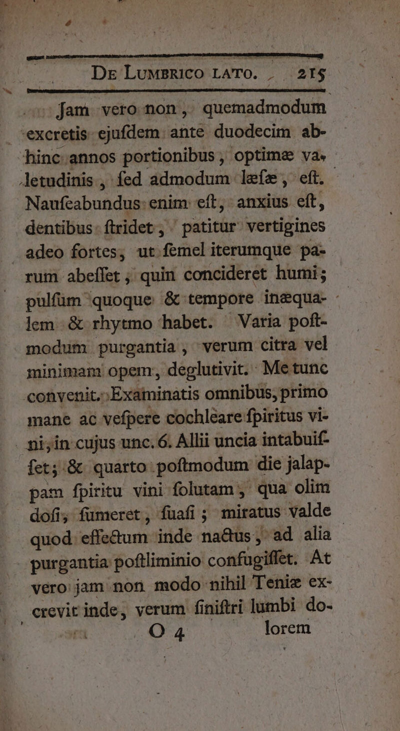 . 5; fam vero non, quemadmodum hinc annos portionibus , optimae va. - Naufeabundus: enim: eft, anxius eft, dentibus. ftridet , patitur vertigines rum abeífet ; quin concideret humi; pulfüm quoque &amp; tempore inequa- lem &amp; rhytmo habet. Varia poft- modum purgantia, verum citra vel minimam opem; deglutivit. Me tunc mane ac vefpere cochleare fpiritus vi- fet;:.&amp; quarto poftmodum die jalap- pam fpiritu vini folutam ,' qua olim dofi; füumeret, füafi ; miratus valde quod. effe&amp;um inde na&amp;us, ad alia purgantia poftliminio confugiffet. At vero jam non modo nihil Teniz ex-