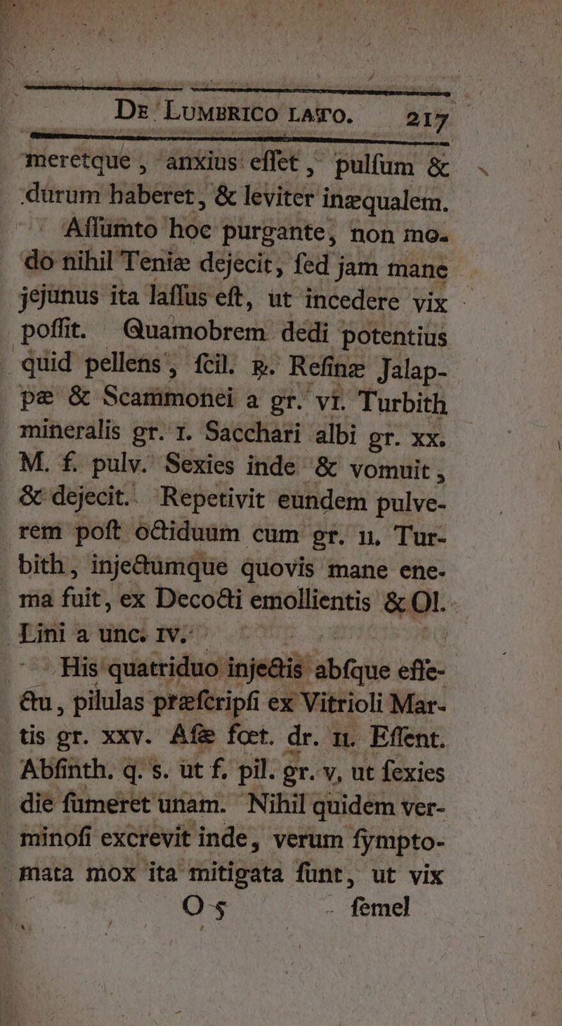 meretque , anxius det. pulfum &amp; dürum haberet, &amp; leviter inzqualem. Aílumto Hóe purgante, non mo. do nihil Tenie dejecit, fed jam tnane jejunus ita laffus eft, ut incedere vix - poffit. Gusmobrerii dedi potentius quid pellens, fcil. p. Refit ing Jalap- pe &amp; Scammonei a gr. vit. Turbith mineralis gr. t. Sacchari albi gr. XX. M. f. pulv. Sexies inde &amp; vomuit , &amp; dejecit. Repetivit eundem pulve- rem poft oCiduum cum gr. n, Tur- bith, inje&amp;umque quovis mane ene- ma fuit, ex Decodi emollientis &amp; Ol. Lini a unc. 1v: | [5 EAM ii oded injei: abfque efie- &amp;u , pilulas prefcripfi ex : Vitrioli Mar- | tis gr. xxv. Afi fot. dr. n. Effent. Abfinth. q. s. üt f, pil. gr. v, ut fexies die fümeret : unam. Nihil quidem ver- . minofi excrevit inde, verum Íympto- mata mox ita mitigata fünt, ut vix | O-s 2 fue