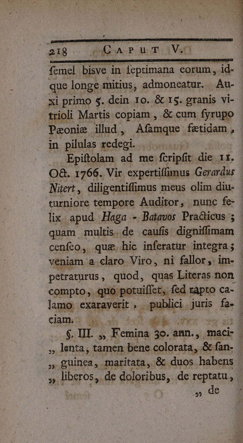 — —Á— femel bisve in feptimana eorum, id- que 1 longe mitius, admoneatur. . Avec xi primo 5. dein 10. &amp; 13. granis vi-- trioli Martis copiam , &amp; cum fyrupo Peonie ilud, Afamque fetidam » in pilulas is MON Epiftolam ad me. fcripfit. die 1t. O&amp;. 1766. Vir expertiffimus Gerardus Nitert , diligentiffimus meus olim diu- curniore tempore Auditor, nunc fe- lix apud Haga - Batavos Pra&amp;icus 5 - quam multis.de caufis pus siii cenfeo, quz.hic inferatur integra ; veniam a claro Viro, ni fallor, im- petraturus, quod, quas Literas non compto,. quo potuifiet,. fed rapto ca- 3 lamo exaraverit publici juris fa-- ciam. P E ^ &amp;  Yes t r $. I. » Femina 50. anin.,. maci- 1] ' ,, lenta, tamen bene colorata, &amp; fan- , guinea, maritata, &amp; duos habens » » liberos, de doloribus, de Spr E | » de