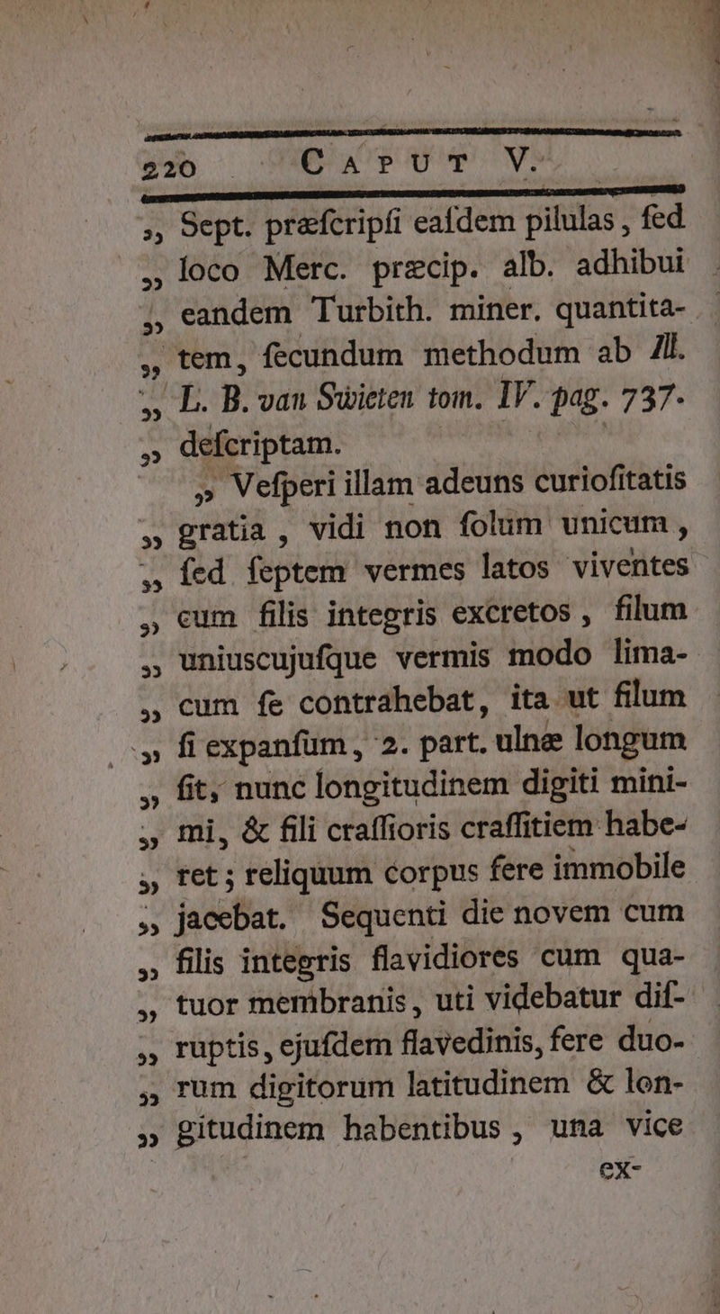 35 ; ?» 35 b 33 22 , loco Merc. precip. alb. adhibui eandem Turbith. miner. quantita- dueripeen: » Vefperi illam adeuns cariof tatis gii vidi non folum unicum , íed feptem vermes latos viventes cum filis integris excretos , filum uniuscujufque vermis modo lima- cum fe contrahebat, ita ut filum fi expanfum , 2. part. ulne longum fit; nunc longitudinem digiti mini- mi, &amp; fili craffioris craffitiem habe- ret ; reliquum corpus fere immobile jaa: Sequenti die novem cum filis integris flavidiores cum qua- tuor membranis , uti videbatur dif- ruptis , ejufdem flavedinis, fere duo- rum digitorum latitudinem &amp; lon- gitudinem habentibus , una vice ex-