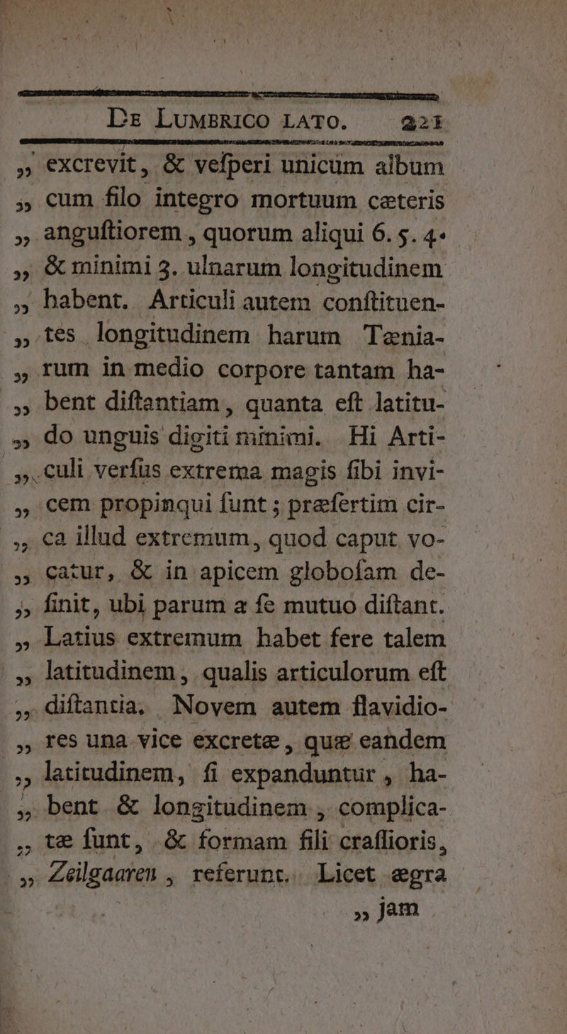 —9 Ls LuMBRiCO LATO. 221 » excrevit, &amp; velperi unicüm album , cum filo integro mortuum ceteris anguftiorem , quorum aliqui 6. 5. 4- minimi 5. ulnarum longitudinem , habent. Articuli autem conftituen- » tes longitudinem harum Tenia- ftrum in medio corpore tantam ha- bent diftantiam , quanta eft latitu- .,; do unguis digiti minimi. Hi Arti- |, Culi verfus extrema magis fibi invi- , cem propinqui funt ; praefertim cir- /,, €8 illud extremum, quod caput vo- , catur, &amp; in apicem globofam de- » finit, ubi parum a fe mutuo diftant. » Latius extremum habet fere talem |, latitudinem , qualis articulorum eft ,.diftantia; Novem autem flavidio- , Ies una vice excrete , qui eandem , latitudinem, fi expanduntur , ha- , bent &amp; longitudinem , complica- , te funt, &amp; formam fili craflioris, .» Zeilgaaren , referunt... Licet egra »jm