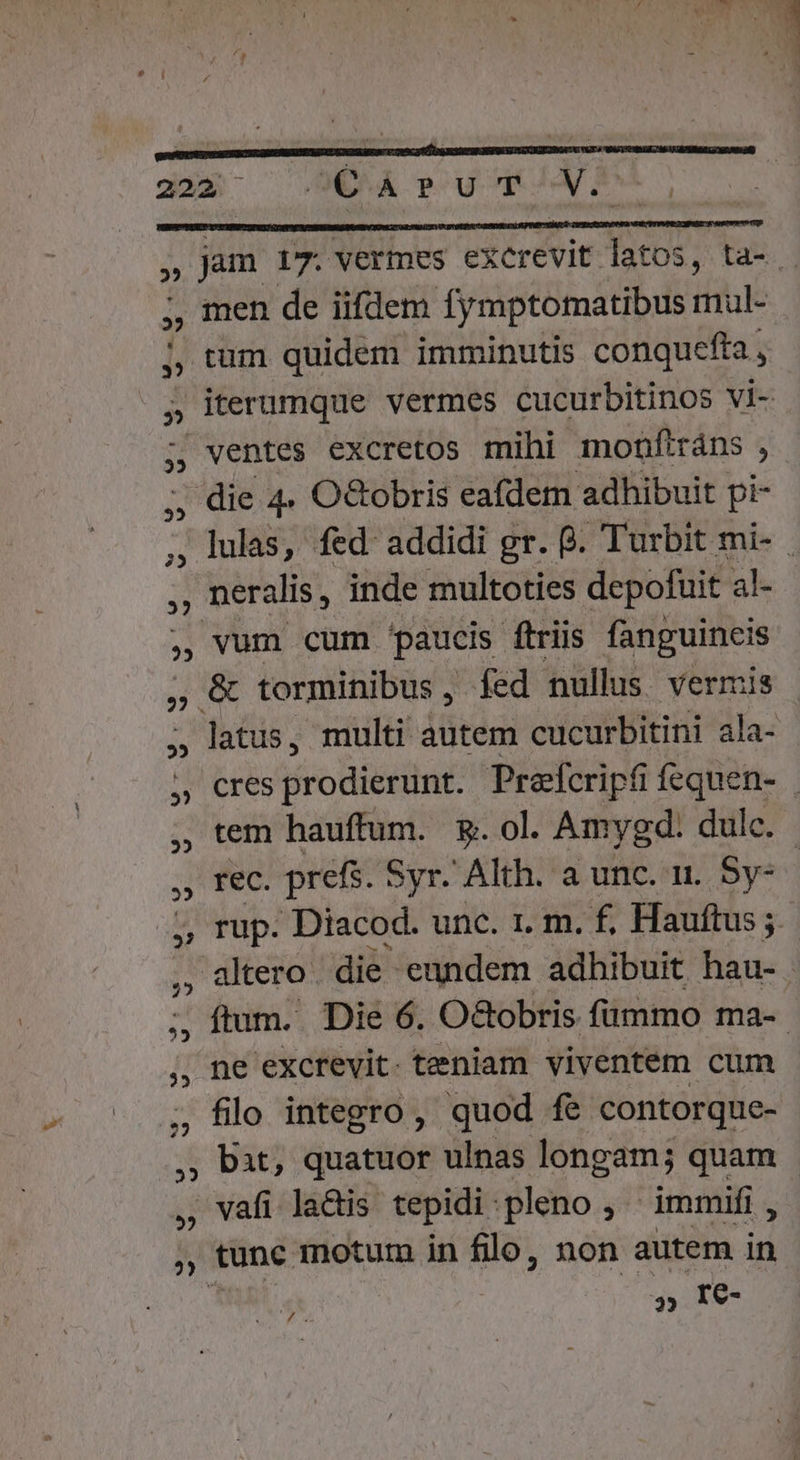 ' n ^n pO TX 1 | e uim D 1 i LI . A P ) . ^ [| TY a » : 1 ut j r : n j | 222 OC ArUT Eo , jam 17. vermes excrevit latos, ta-. ;, men de iifdem fymptomatibus mul- , tum quidem imminutis conquefta , ; iterumque vermes cucurbitinos vi- -. ventes excretos mihi monflráns , die 4. O&amp;obris eafdem adhibuit pi- ,, lulas, fed addidi gr. B. Turbit mi- . , neralis, inde multoties depofüit al- , vum cum paucis ftriis fanguincis , &amp; torminibus, fed nullus. vermis » latus, multi itii cucurbitini ala- AM Cres prodierunt. Prefcripfi fequen- , tem hauffum. &amp;. ol. Amygd: dulc. , rec. prefs. Syr. Alth. a unc. n. Sy- io Diacod. unc. 1. m. f, Hauftus ; ,, altero. die eundem adhibuit hau- ;, ftum. Die 6. O&amp;obris fummo ma-- ,, ne excrevit. teniam viventem cum ; filo integro, quod fe contorque- ,; bat, quatuor ulnas longam; quam - , vafi lads tepidi pleno, | immifi , , tünc motum in flo, non autem id » Ie yo ar