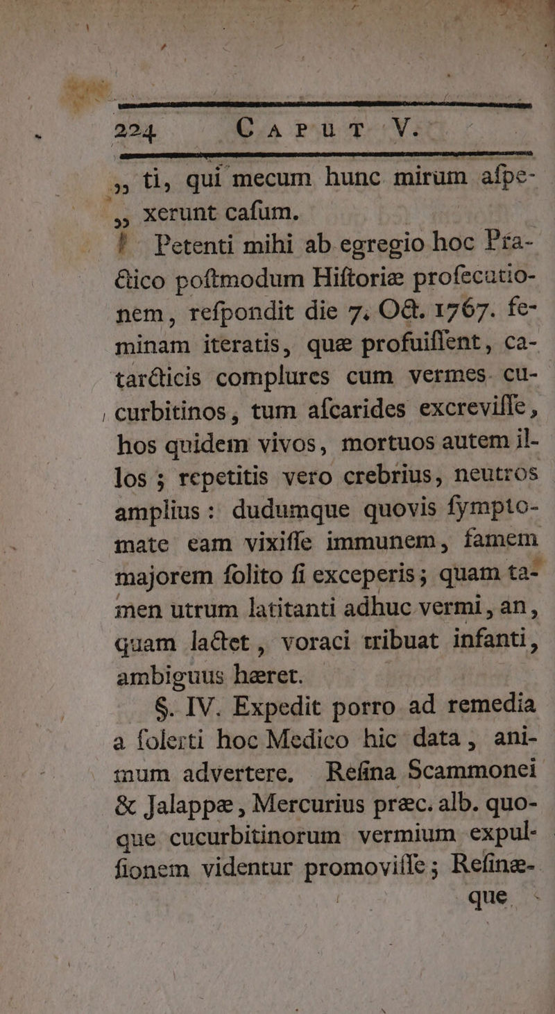 a» t qui mecum hunc. mirum afpe- , xerunt cafum. ! - Petenti mihi ab egregio hoc Pra- Gico poftmodum Hiftorie profecatio- nem, refpondit die 7, O&amp;. 1767. fe- minam iteratis, que profuiffent, ca- , curbitinos, tum afcarides excrevifle, hos quidem vivos, mortuos autem il- los; repetitis vero crebrius, neutros mate eam vixiffe immunem, famem gen utrum latitanti adhuc vermi , an, quam lacet, voraci tribuat infanti, ambiguus bibiar. $. IV. Expedit porro ad remedia a folerti hoc Medico hic data, ani- mum advertere, Reíina Scammonei &amp; Jalappa , Mercurius prec. alb. quo- que cucurbitinorum vermium expul- que