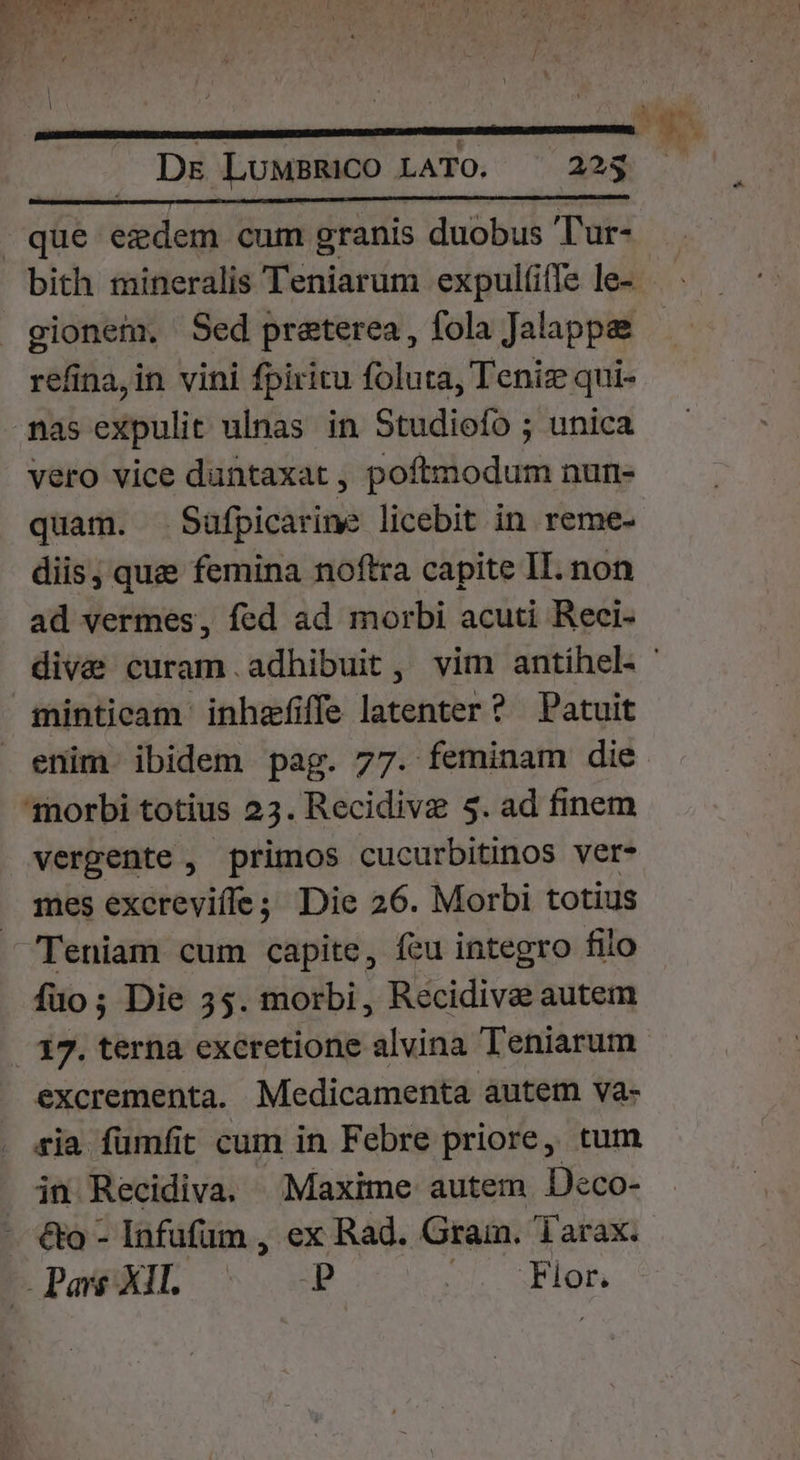 bith mineralis Teniarum expulíifle le- gionem. Sed preterea, fola Jalappe refina,in vini fpiritu foluta, Teniz qui- nas expulit ulnas in Studiofo ; unica vero vice dantaxat , poftmodum nun- quam. Saufpicarine licebit in reme- diis, qua femina noftra capite II. non ad vermes, fed ad morbi acuti Reci- diva curam.adhibuit , vim antíhel. ' minticam inhzfiffe latenter ? Patuit enim ibidem pag. 77. feminam die mes excrevifle; Die 26. Morbi totius Teniam cum capite, fcu integro fiio fuo; Die 35. morbi, Recidive autem 17. terna excretione alvina Teniarum excrementa. Medicamenta autem va- ria fumfit cum in Febre priore, tum in Recidiva. Maxime autem Deco- c Pare XII. P Fior.