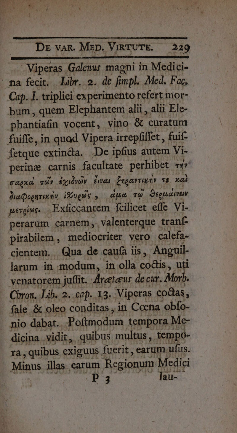 Viperas Galenus magni in Medici- Cap. I. triplici experimento refert mor- Íetque extin&amp;a. .De ipfius autem Vi- perine carnis facultate perhibet «w^ e agua TUY syidvv HTPT Enorme 7$ xal DiaQogtiminmv. i&amp;jugu c  apu T9 Dsgpacuvm. perarum carnem, valenterque. tranf- pirabilem , mediocriter vero calefa- larum in modum, in olla coüis , uti venatorem juffit. Aireeteeus decur. Mori  Chron. Lib. 2. cap. 13. 'Viperas codas, fale &amp; oleo conditas, in Coena -obfo- nio dabat. Poíimodum tempora Me- dicina vidit, quibus multus ,. tempo- Ia, quibus exiguus fuerit , earum. ufus. Minus illas earum Regionum Medici P3 dass ow