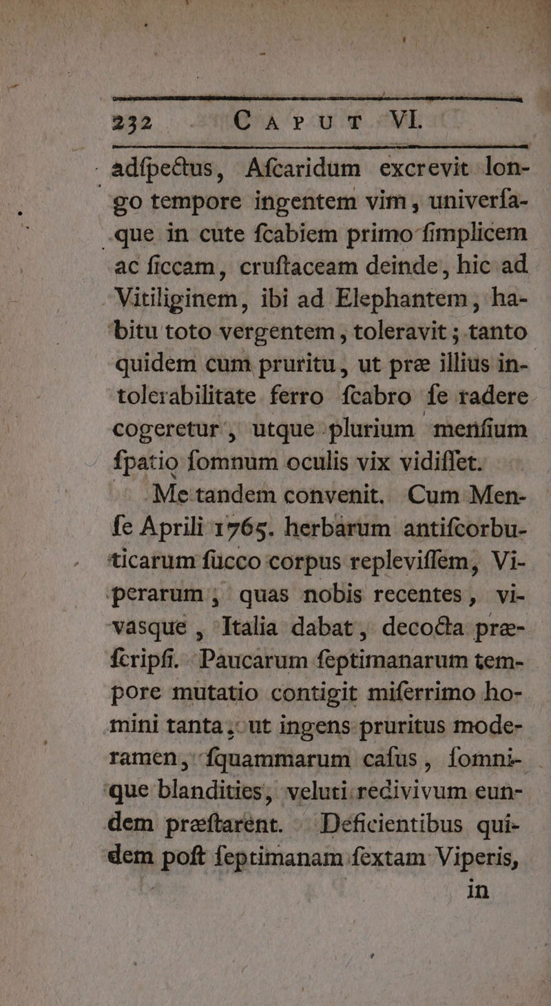 IRPOFDOPRBNENUPRISNBSUNIUDPIRTUTNTSUNIRUOR HUN 152 Qu. row SMESXT adfpe&amp;dus, Afcaridum excrevit lon- go tempore ingentem vim , univerfa- .que in cute fcabiem primo fimplicem ac ficcam, cruftaceam deinde, hic ad Vitiliginem, ibi ad Elephantem , ha- bitu toto vergentem , toleravit ; tanto quidem cum pruritu, ut pre illius in- tolerabilitate. ferro fcabro fe radere. cogeretur, utque plurium merum fpatio fomnum oculis vix vidiffet. -. .Me tandem convenit, Cum Men- fe Aprili 1765. herbarum antifcorbu- ticarum fücco corpus repleviffem, Vi- perarum ; quas nobis recentes, vi- vasque , Italia dabat, deco&amp;a prae- fcripfi. Paucarum feptimanarum tem- pore mutatio contigit miferrimo ho- mini tanta, ut ingens pruritus mode- ramen, fquammarum cafus, Ííomni- que blandities, veluti.redivivum eun-- dem preftarent. /— Deficientibus qui- dem poft feptimanam fextam Viperis, | in