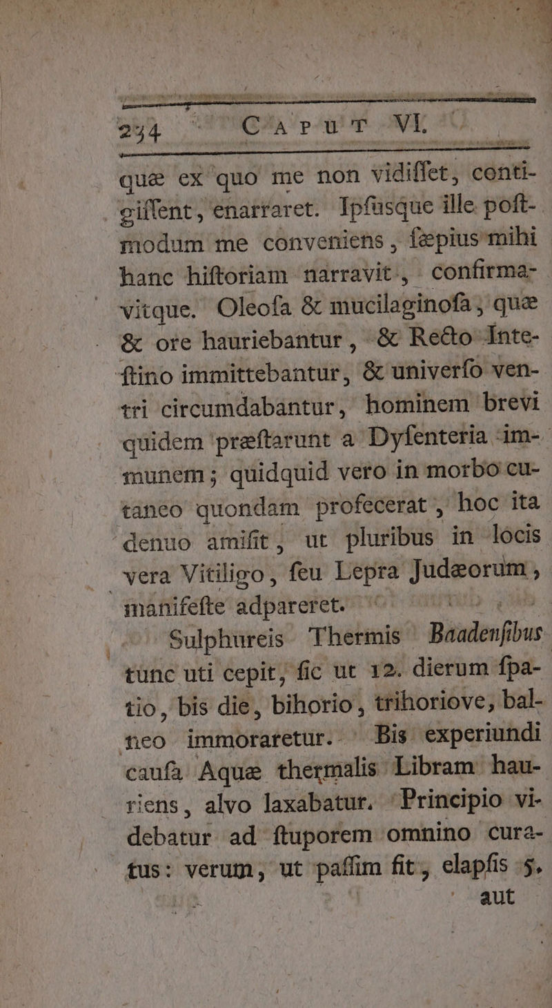 bn ^ xD VI que ex quo me non vidiffet] conti- giffent, enarraret. Tpfusque ille poft-. modum me conveniens , fepius mihi hanc hiftoriam narravit, confirma- vitque. Oleofa &amp; sitséilatdinofag quae &amp; ore hauriebantur , &amp; Re&amp;o Inte- fino immittebantur, &amp; univerfo ven- tri circumdabantur, hominem brevi quidem preftarunt a. Dyfenteria im- munem; quidquid vero in morbo cu- taneo quondam profecerat , hoc ita denuo amifit, ur pluribus in locis vera Vitiligo, feu Lepra ase y ianifefte adpareret. —'' ^ Sulphureis. Thermis Biislen bus tünc uti cepit, fic ut 12. dierum fpa- tio, bis die, bihorio , trihoriove, bal- fco immoraretur. ^ Bis. experiundi vus Aqua thermalis Libram hau- riens, alvo laxabatur. 'Principio vi- iban] ad ftuporem omnino cura- tus: verum, ut paflim fit, siaph ls 4, aut