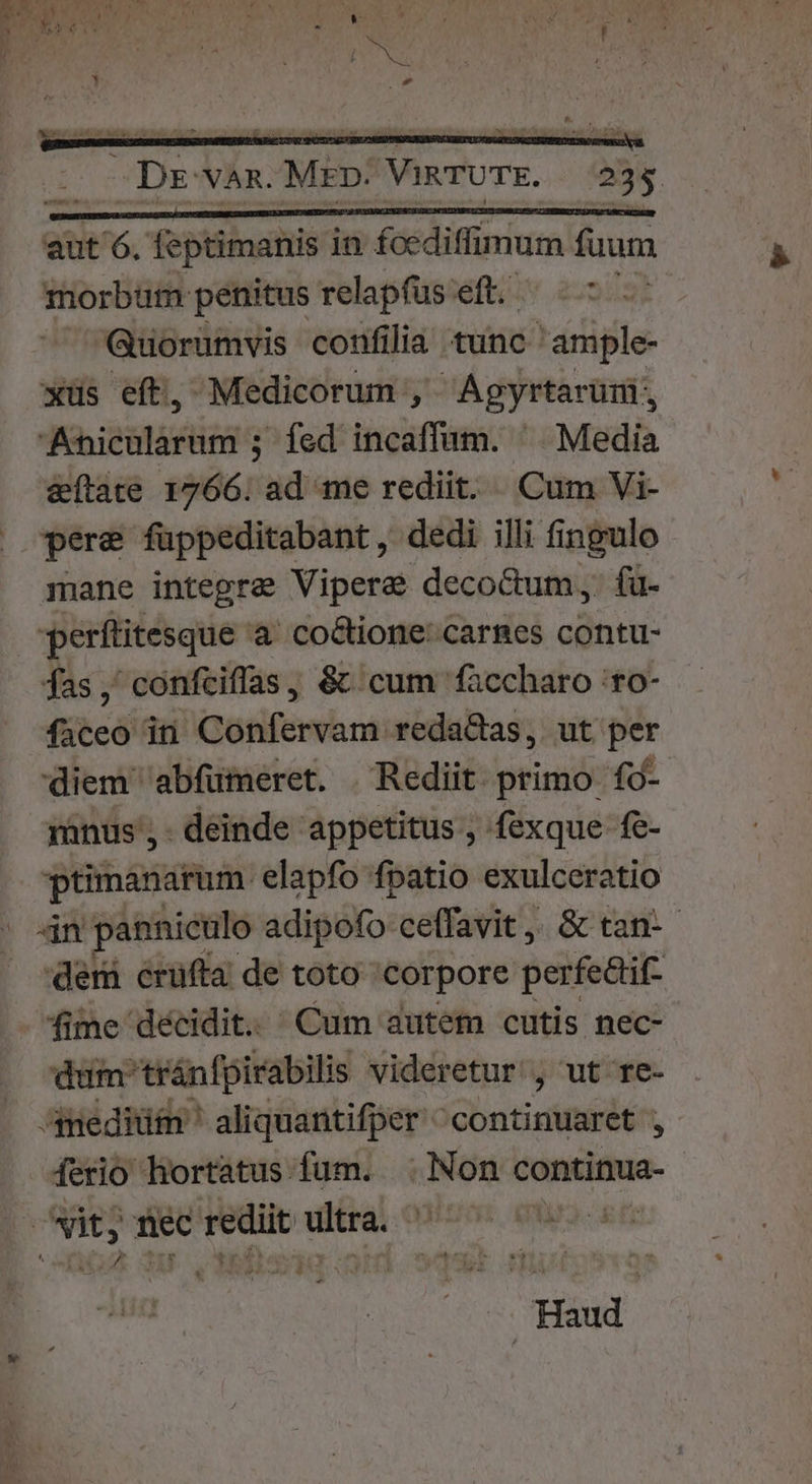 P Ee $ £^ , , ' ; A a Dr van. MED: VIRTUTE. 235 aut 6. feptimanis in foediffimum fuum morbum penitus relapfüs eft. — Guorumvis confilia tunc 'ample- xüs eft, Medicorum , Agyrtarüm;, Anicularum ; fed incaffum. ^ Media &amp;ftate 1766. ad me rediit. Cum Vi- pere füppeditabant, dedi illi fingulo mane integra Viperae deco&amp;um, fu. perftitesque 'a' co&amp;ione: carnes contu- fas, confciflas, &amp; cum faccharo 'ro- faceo iti Confervam reda&amp;as, ut per diem abfumeret. | Redit primo fà- minus ,- deinde appetitus , fexque fe- ptimanarum elapfo fpatio exulceratio 4n panniculo adipofo ceffavit, &amp; tan-- der crufta de toto 'corpore perfedifz | fime décidit.. Cum autem cutis nec- dum tránfpirabilis videretur , ut re- Amediüm ' aliquantifper ^continuaret , ferio hortatus fum. . Non continua- w d li | Haud