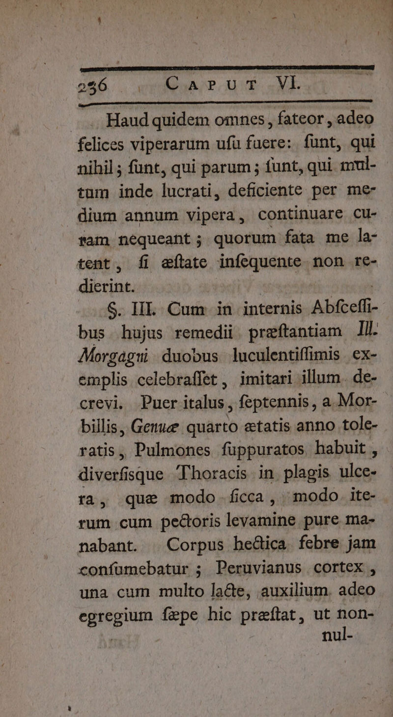 Haud quidem omnes , fateor , adeo felices viperarum ufu fuere: funt, qui nihil ; funt, qui parum ; funt, qui mul- - tum inde lucrati, deficiente per me- dium annum vipera, continuare cu- fam nequeant; quorum fata me la- tent, ÍI etate infequente non re- E An S. IIL. Cum in internis Abfceffi- bus hujus remedii. preftantiam ll. Morgaág:i duobus luculentiffimis ex- emplis. celebraffet , imitari illum. de- crevi. Puer italus , feptennis, a.Mor-- billis, Gemue quarto etatis anno tole- ratis, Pulmones fuppuratos habuit, divet isque Thoracis in plagis Viens ra, que modo ficca, modo. ite- rum cum pecoris levamine pure ma- nabant. | Corpus hedica febre jam confümebatur ; Peruvianus cortex , una cum multo lacte, auxilium. adeo egregium fepe hic preflat, ut non- nul-