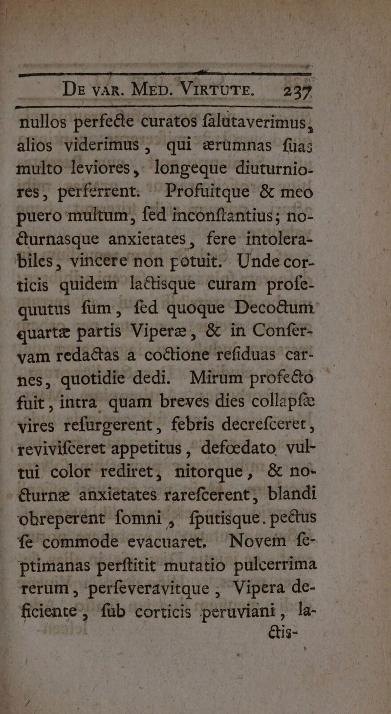 WM . Ds vam. Mrp. VinTOTE. — 237 nullos perfecte curatos falutaverimus, alios viderimus , ^ qui arümnas fia; multo leviores ,. longeque diuturnio- res, perferrent. ^Profuitque &amp; meo puero multum, fed inconftantius; no- &amp;urnasque anxietates, fere intolera- biles, vincere non potuit. . Unde cor- ticis quidem lactisque curam profe- quutus füm, fed quoque DecoQum quartz partis Vipere, &amp; in Confer- vam redactas a coctione refiduas car- nes, quotidie dedi. Mirum profecto fuit, intra quam breves dies collapfe vires refurgerent, febris decrefceret , revivifceret appetitus , defoedato vul- tui color rediret, nitorque, &amp; no- &amp;urnze abxietates rarefcerent, blandi obreperent fomni ,' fputisque. pectus fe commode evacuaret. Novem fe- ptimanas perftitit mutatio pulcerrima rerum , perfeveravitque , Vipera de- ficiente , füb corticis peruviani, la- FN