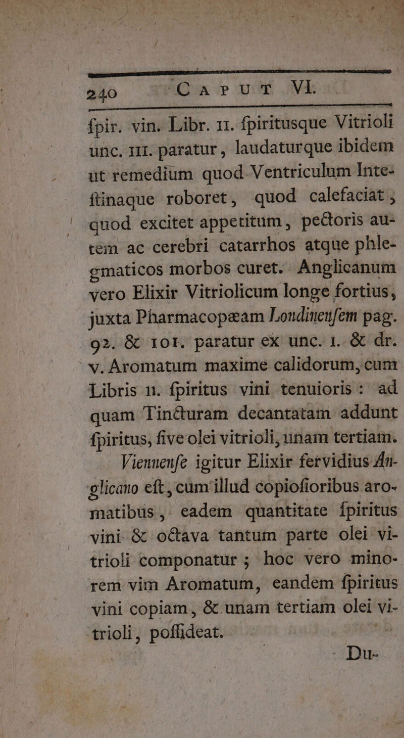 e « i3 7 ^ - » ,TOMLASM   ,- NE ! »  : WM  MT 6 ^h UN d , I e Es LA J ! l , r] 4 : e, »  ED 06, Y» d r$ 1 '  : ) . ^ . de i A . Y s 240 QA Uuv'E.Vk is HERI C MNRNCUABER S DIVER RON fpir. vin. Libr. 11. fpiritusque Vitrioli unc. i11. paratur , laudaturque ibidem üt remedium quod. Ventriculum Inte- füinaque roboret, quod calefaciat , quod excitet appetitum , pecoris au- tem ac cerebri catarrhos atque phle- gmaticos morbos curet. Anglicanum vero Elixir Vitriolicum longe fortius, juxta Pharmacopeam Londiueifem pag. 92. &amp; 10r. paratur ex unc. 1. &amp; dr. v. Aromatum maxime calidorum, cum Libris 1. fpiritus vini tenuioris: ad quam Tin&amp;uram decantatam addunt fpiritus, five olei vitrioli, unam tertiam. Vienuenfe igitur Elixir fervidius Zi glicauo eft , cum illud copiofioribus aro- matibus, eadem quantitate Ípiritus vini &amp; o&amp;ava tantum parte olei vi- trioli componatur ; hoc vero mino- rem vim Áromatum, eandem fpiritus vini copiam, &amp; unam tertiam olei vi- trioli, poffideat. i . Du-