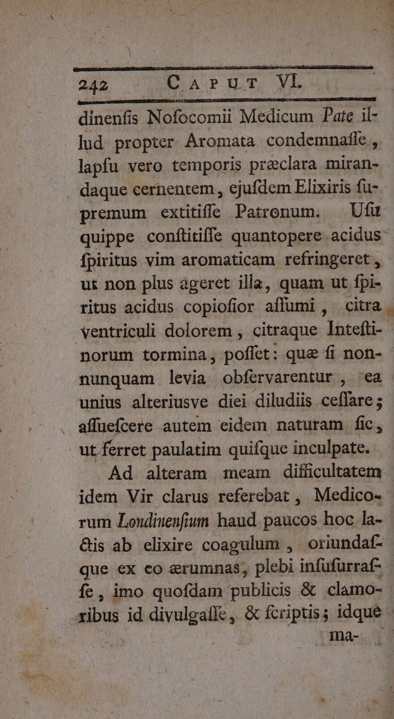 Ine ENMRD COITOLSADRRERMRUNLU M MM dinenfis Nofocomii Medicum Pate il- lud. propter Aromata condemnafle , lapfu vero temporis preclara miran- - daque cernentem , ejufdem Elixiris fu- premum extitiffe Patronum. — Ufu quippe confitiffe quantopere acidus fpiritus vim aromaticam refringeret, - ut non plus ageret illa, quam ut fpi- ritus acidus copiofior affumi , citra - ventriculi dolorem , citraque Intefti- - norum tormina, poffet: que fi non- nunquam levia obfervarentur , ea - unius alteriusve diei diludiis er ons - affüefcere autem eidem naturam fic, ut ferret paulatim quifque inculpate. . Ad. alteram 1eam difficultatem - idem Vir clarus referebat , Medico- rum Londiuenfiuti haud. paucos hoc la- &amp;is ab elixire coagulum , oriundaf- que ex co erumnas, plebi infufurraf-- fe , imo quofdam publicis &amp; clamo- . Ina-