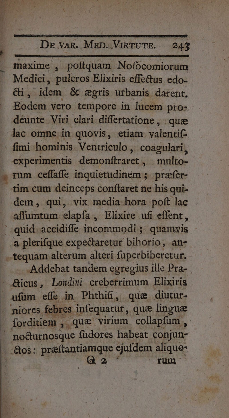 axime , poitquam Nofocomiorum Medici, pulcros Elixiris effectus edo- Gi, idem &amp; zgris urbanis darent. Eodem vero tempore in lucem pro- deunte Viri clari differtatione , . quee. lac omne. in quovis, etiam valentif- t ^ experimentis demonftraret , . multo- tim cum deinceps conftaret ne his qui- dem, qui, vix media hora poft lac affumtum elapfa, Elixite ufi effent, quid. accidifle incommodi ;. quamvis à 4 tequam alterum alteri fuperbiberetur. .Addebat tandem egregius ille Pra- &amp;icus, Londimi creberrimum Elixiris ufum effe in Phthifi, que. diutur- 'niores febres infequatur, qu&amp; lingue forditiem , qu&amp; virium collapfum , no&amp;urnosque füdores habeat conjun- .&amp;os: preítantiamque ejufdem alique- ii cL d a TUR —
