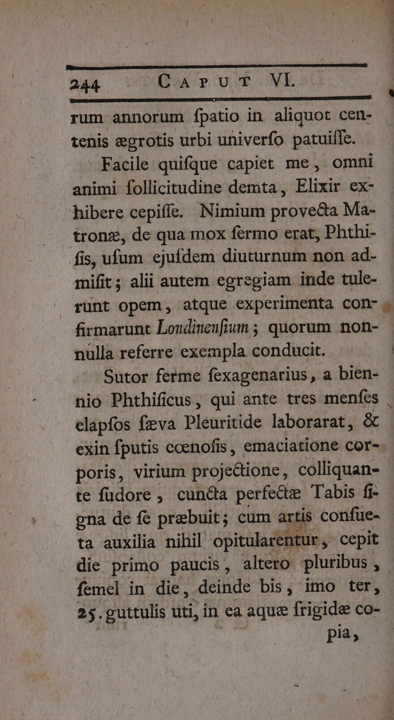 p—————————ÓÁáÉÓÉáÉs nna rum annorum fpatio in aliquot cen- tenis egrotis urbi univerfo patuilfc. Facile quifque capiet me, omni animi follicitudine demta, Elixir ex- hibere cepiffe. Nimium prove&amp;a Ma- tronz, de qua mox fermo erat, Phthi- fis, ufum ejufdem diuturnum non ad- mifit ; alii autem egregiam inde tule- firmarunt Londinenfium ; quorum non- nulla referre exempla conducit. Sutor ferme fexagenarius , a bien- nio Phthificus, qui ante tres menfes elapfos fzva Pleuritide laborarat, &amp; te füdore , cuncta perfecte. Tabis fi- gna de fe prebuit; cum. artis confue- ta auxilia nihil opitularentur , cepit femel in die, deinde bis, imo ter, 25. guttulis uti, in ea aque frigide co- pia;