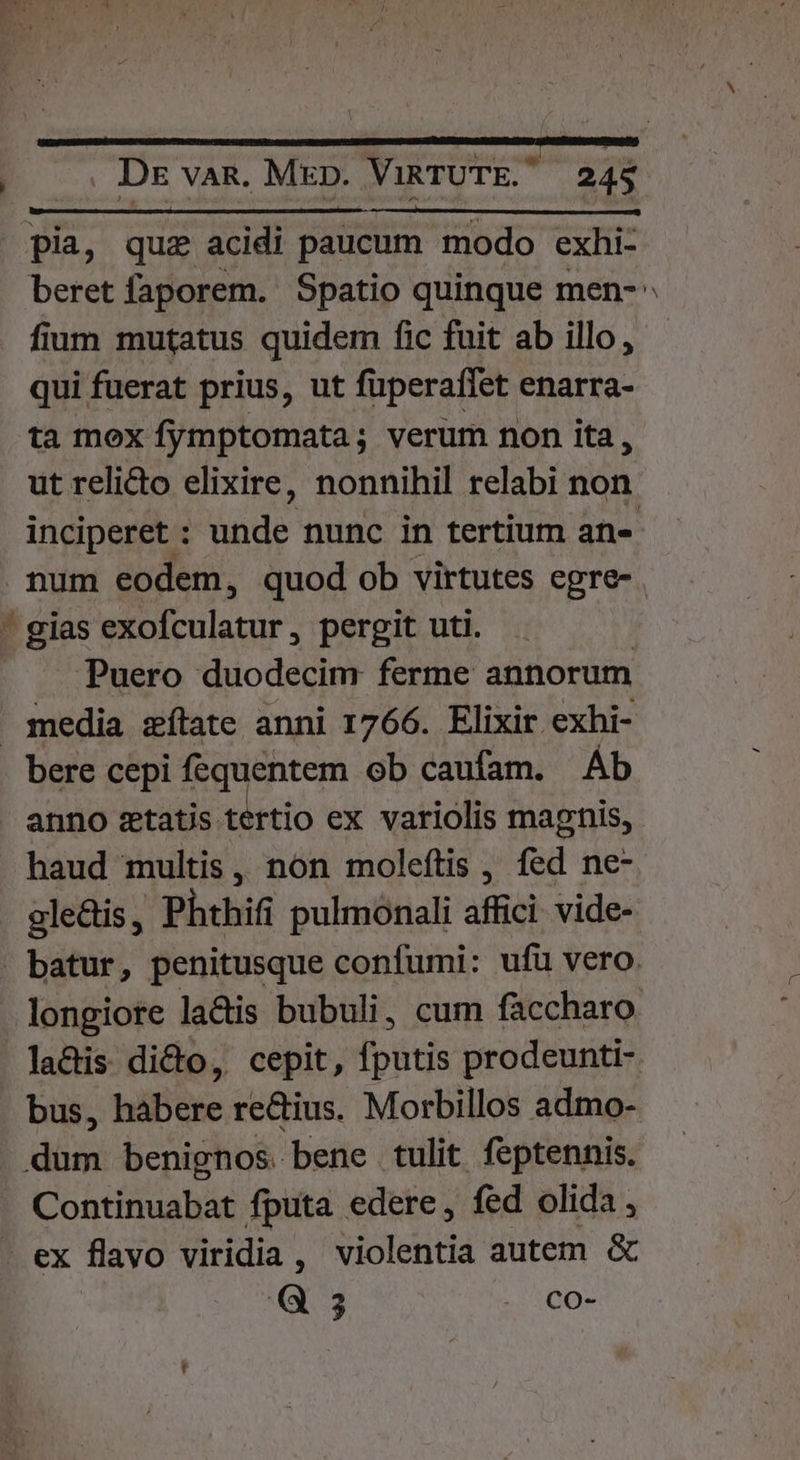 fium mutatus quidem fic fuit ab illo , qui fuerat prius, ut füperaífet enarra- ta mox fymptomata; verum non ita, ut relicto elixire, nonnihil relabi non. inciperet : nde nunc in tertium an- E. ^ Puero duodecim ferme annorum bere cepi fequentem ob caufam. Ab haud multis, non moleftis , fed ne- ale&amp;is, Phthifi pulmonali affici. vide- lactis dicto, cepit, fputis prodeunti- bus, habere re&amp;ius. Morbillos admo- Continuabat fputa edere, fed olida, ex flavo viridia, violentia autem &amp; -—