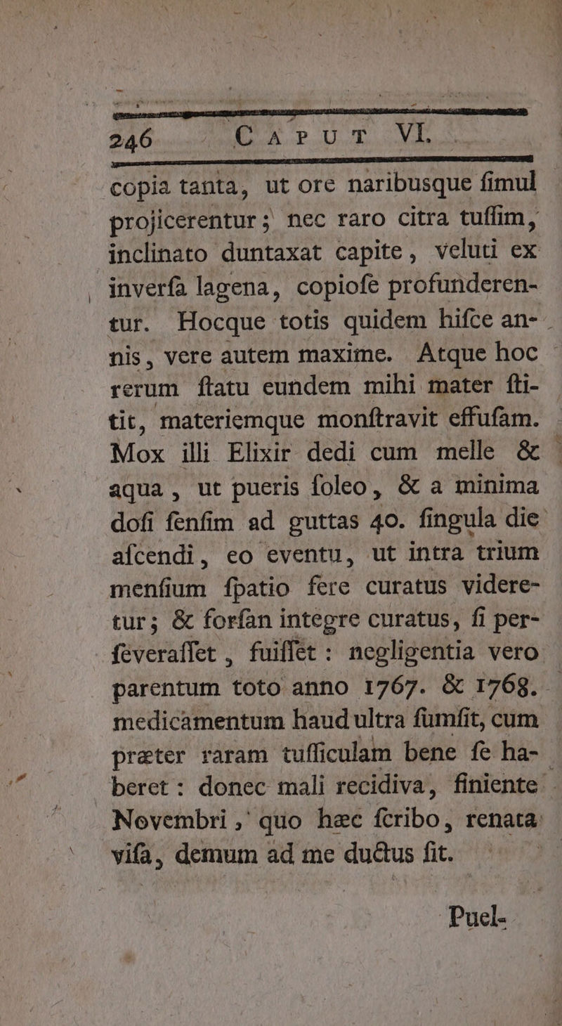 V € à copia tanta, ut ore naribusque fimul projicerentur ; nec raro citra tuffim, inclinato duntaxat capite, veluti ex inverfa lagena, copiofe profunderen- tur. Hocque totis quidem hifce an- nis, vere autem maxime. Atque hoc - rerum ftatu eundem mihi mater fli- tit, materiemque moníftravit effufam. Mox illi Elixir dedi cum melle &amp; | aqua, ut pueris foleo, &amp; a minima dofi fenfim ad guttas 40. fingula die. afícendi, eo eventu, ut intra trium menfium fpatio fere curatus videre- tur; &amp; forfan integre curatus, fi per- féveraffet , fuiffet : negligentia vero parentum toto anno 1767. &amp; 1768. medicamentum haud ultra fumfit, cum preter raram tufficulam bene fe ha- beret: donec mali recidiva, finiente Novembri ,' quo hac ibo) renata. | Puel-