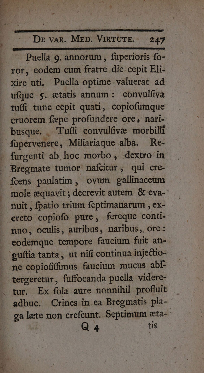 Mri L numum MC DENIED E CODE - Puella 9. annorum , fuperioris fo- ror, eodem cum fratre die cepit Eli- xire uti, Puella optime valuerat ad ufque 5. etatis annum : convulfiva tuffi tunc cepit quati, copiofümque cruorem fepe profundere ore, nari- busque. Tuff convulfive morbilli furgenti ab hoc morbo , dextro in Bregmate tumor nafcitur, qui cre- mole equavit ; decrevit autem &amp; eva-- nuit, fpatio trium feptimanarum , ex- creto copiofo pure, fereque conti- nuo, oculis, auribus, naribus, ore: eodemque tempore faucium fuit an- ne copiofiffimus faucium mucus abf- tergeretur, fuffocanda puella videre- tur. Ex fola aure nonnihil profluit adhuc. Crines-in ea Bregmatis pla- Q 4 tis