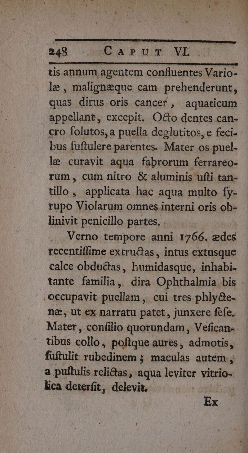 tis annum agentem confluentes Vario- le, maligneque eam prehenderunt, quas dirus oris cancef , aquaticum appellant, excepit. Oo dentes can- cro Ífolutos, a puella deglutitos, e feci- - bus fuftulere parentes. Mater os puel- le curavit aqua fabrorum ferrareo- rum, cum nitro &amp; aluminis ufti tan- tillo, applicata hac aqua multo fy- rupo Violarum omnes.interni oris ob- linivit penicillo partes. . | Verno tempore anni 1766. sie recentiffime extructas, intus extusque calce obdu&amp;dias, humidasque, inhabi- tante familia, dira Ophthalmia bis occupavit puellam, cui tres phly&amp;Ge- na, ut ex narratu patet , junxere fefe. Mater, confilio quorundam, Vefican«- tibus collo; poftque aures, admotis, fuftulit rubedinem ; maculas autem , a puftulis relictas, aqua leviter vitrio- lica deterfit, delevit. bog M