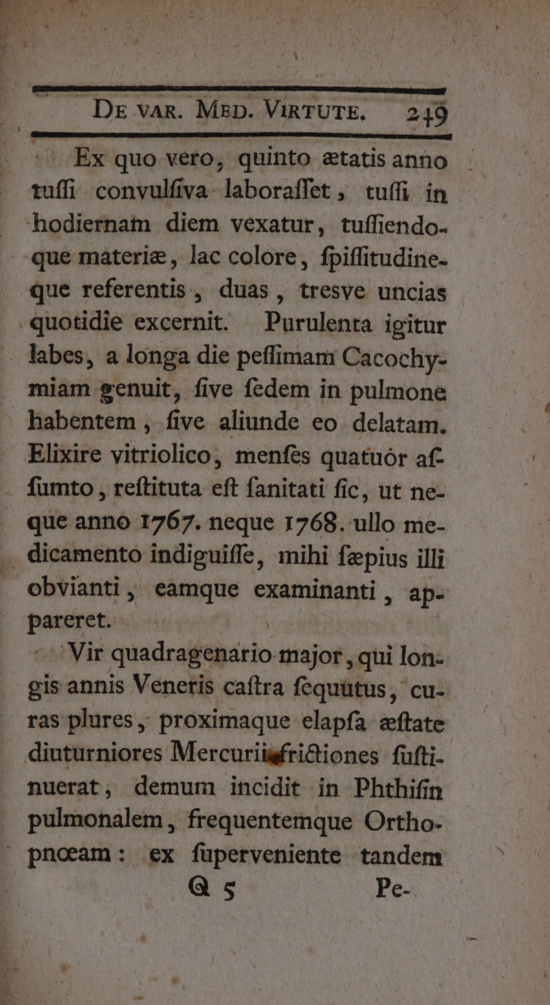 Ex quo vero, quinto &amp;tatis anno tuffi convulfiva- laboraffet ,' tuífi in hodiernam diem vexatur, tuffiendo- quotidie excernit. Purulenta igitur . labes, a longa die peffimam Cacochy- miam genuit, five fedem in pulmone habentem , five aliunde eo. delatam. fumto , reíftituta eft fanitati fic, ut ne- que anno 1767. neque 1768. ullo me- . dicamento indiguiffe, mihi fzpius illi obvianti, eamque examinanti * i, pareret. - Vir quadragenario major , qui lon- ras plures; proximaque elapfa. eftate diuturniores Mercuriüsfri&amp;iones fufti. nuerat, demum incidit in Phthifin pulmonalem, frequentemque Ortho. Q s Pe-