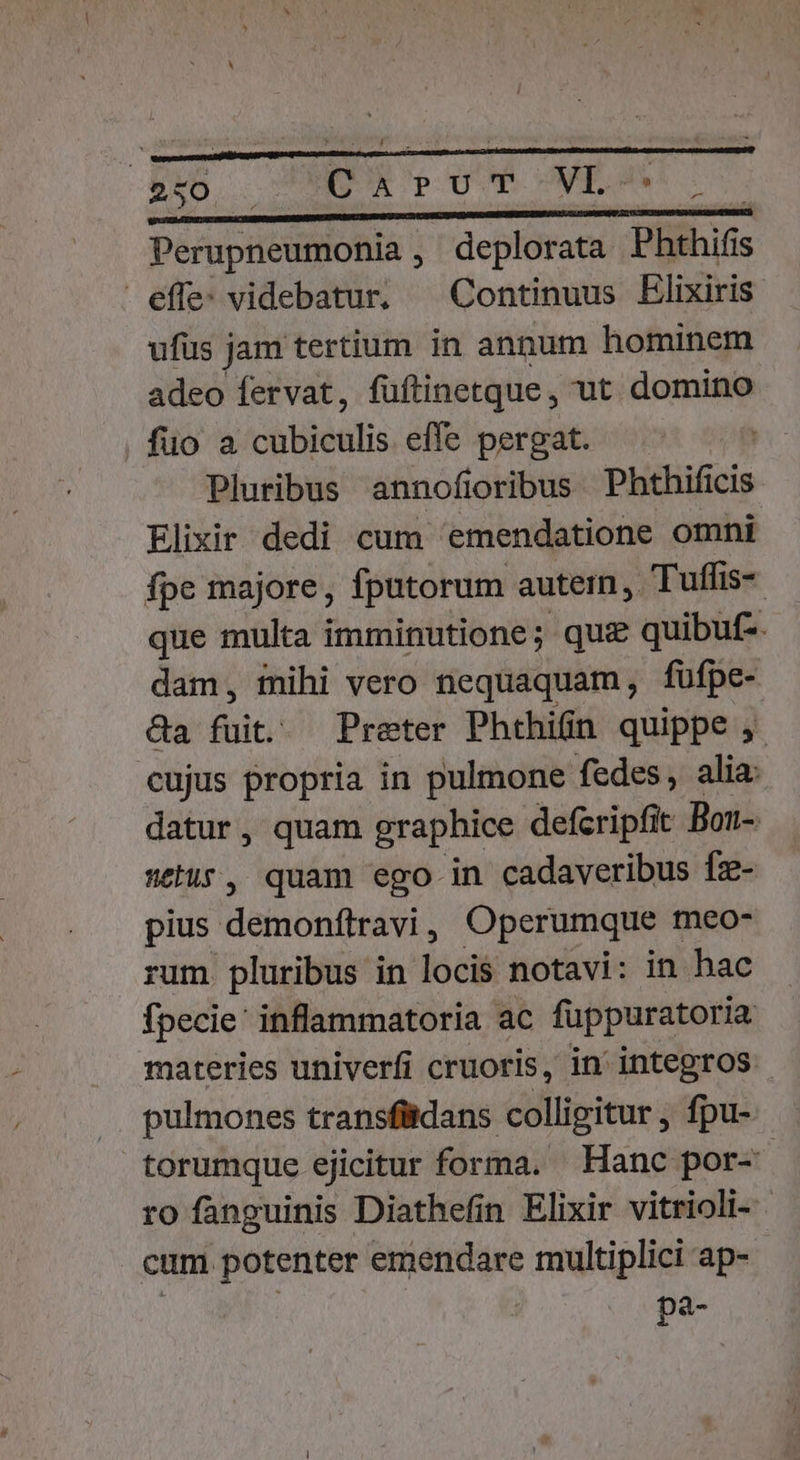 2 o-— ' Y MS cU qam MESS e a tiià Perupneumonia , deplorata Phthifis effe: videbatur. —Continuus Elixiris ufüs jam tertium in annum hominem adeo fervat, fuftinetque, ut domino fuo a cubiculis effe pergat. Pluribus annofioribus Phthificis Elixir dedi cum emendatione omni fpe majore, fputorum autem, Tuffis- que multa imminutione; qui quibuf-. dam, inihi vero nequaquam, füfpe- &amp;a fuit. Preter Phthin quippe ,- cujus propria in pulmone fedes, alia: datur, quam graphice defcripfit Bon- setis, quam ego in cadaveribus fz- pius demonítravi , Operumque meo- rum pluribus in loci notavi: in hac fpecie: inflammatoria ac fuppuratoria materies univerfi cruoris, in' integros pulmones transfidans colligitur, fpu- torumque ejicitur forma. Hanc por-- ro fanguinis Diathefin Elixir vitrioli- cum potenter emendare multiplici ap- De