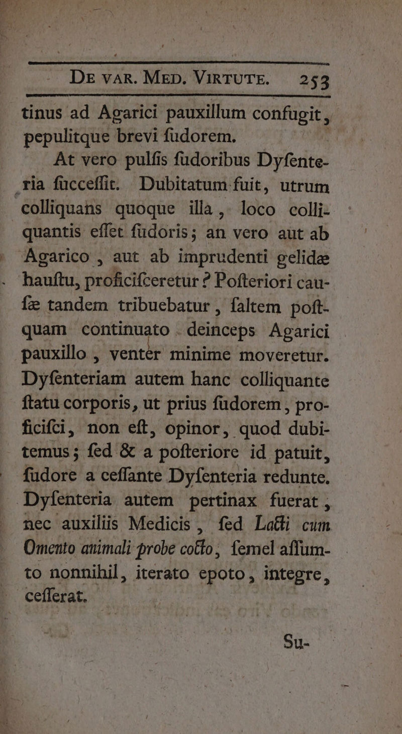 tinus ad Aparici pauxillum confugit, ! pepulitque brevi fudorem. At vero pulfis fudoribus Dyfente- ria fücceffi Dubitatum fuit, utrum colliquans quoque illà,. loco colli- quantis effet füdoris; an vero aut ab Agarico , aut ab imprudenti gelida . hauftu, proficifceretur ? Pofteriori cau- Íe tandem tribuebatur , faltem poft- quam continuato . deinceps Agarici pauxillo , venter minime moveretür. Dyfenteriam autem hanc colliquante ftatu corporis, ut prius fudorem , pro- ficifci, non eft, opinor, quod dubi- temus; fed &amp; a pofteriore id patuit, fudore a ceffante Dyfenteria redunte. Dylenteria autem pertinax fuerat, nec auxiliis Medicis , fed La&amp;i cum Omento atiimali probe colto; femel affum- to nonnihil, iterato epoto, integre, cefferat. Su-