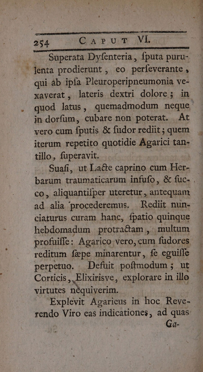 |... Süperata Dyfenteria, Íputa puru- .. Jenta prodierunt ,. eo. perfeverante À qui àb ipfa Pleuroperipneumonia ve- xaverat, lateris dextri dolore; in quod uie ^ quemadmodum neque in dorfum, cubare non poterat. - nt. vero cum fputis &amp; fudorredit; quem . iterum repetito quotidie Maxi tan- tillo, fuperavit. . Suafi, ut Lace caprino cum Her- barum traumaticarum infufo, &amp; fuc- . co, aliquantifper uteretur , antequam ad alia procederemus. Rediit nun- ciaturus curam hanc, fpatio quinque hebdomadum protradam , . multum profuiffe: Agarico vero, cum fudores reditum fepe minarentur, fe eguiffe perpetuo. . Defuit. poftmodum ; ut à Corticis , Elixirisve, explorare in illo i; virtutes nbquiyerim. Explevit Agarieus in hoc dd rendo Viro eas indicationes , ad quas. Ga-