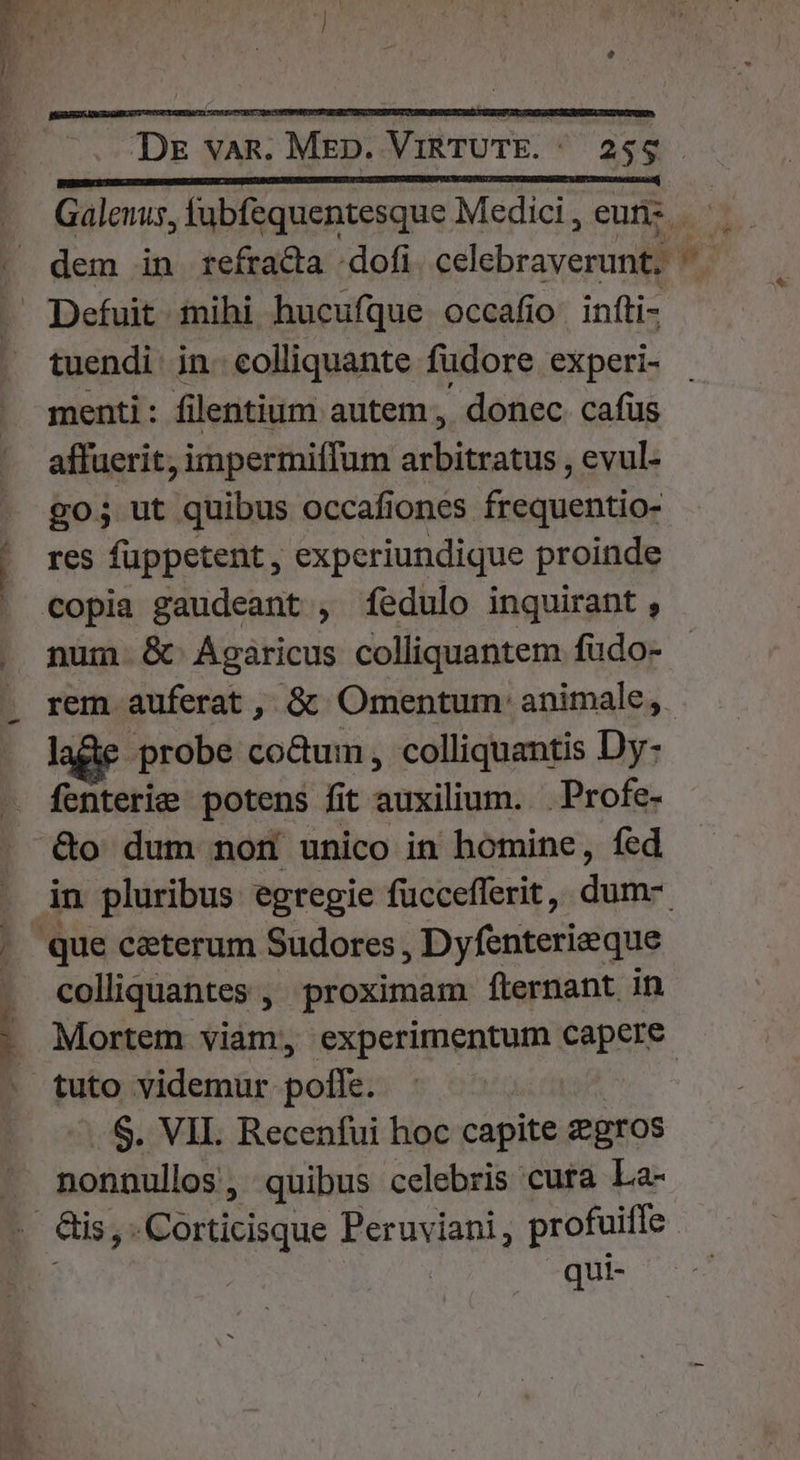 P À— Galenus, fubfequentesque Medici , eut: — dem in refraca -dofi Won » Defuit mihi hucufque occafio iníti- tuendi in. colliquante fudore experi- menti: filentium autem, donec cafus affuerit, impermiffum arbitratus , evul- go; ut quibus occafiones frequentio- | res fuppetent, experiundique proinde ' €opia gaudeant , íedulo inquirant , . num &amp; Agaricus colliquantem fudo- . rem auferat , &amp; Omentum' animale, lage probe co&amp;um, colliquantis Dy- fenterie potens fit auxilium. . Profe- &amp;o dum nom unico in homine, fed . jin pluribus egregie fucceflerit , dum. . que ceterum Sudores , Dyfenterieque . colliquantes , proximam fternant in : Mortem viam, VALEN capere . tuto videmur polle. | $. VII. Recenfui hoc capite Zgros nonnullos, quibus celebris cura La- L ais, . i«borticisque Peruviani, profuiffe qui-