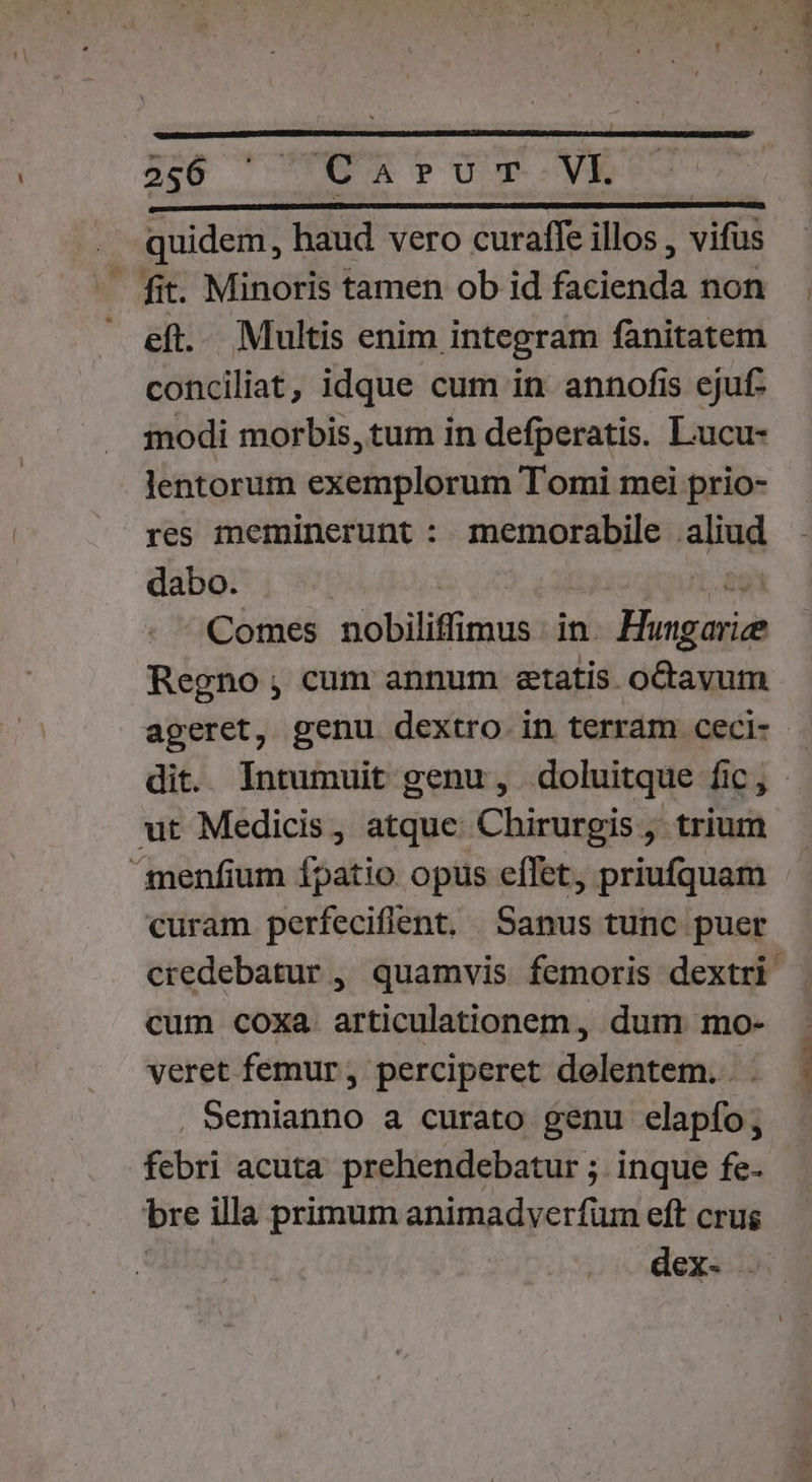 2:6 ^ TOUR PU T--VK | | . quidem, haud vero curaffe illos , vifus - fit. Minoris tamen ob id facienda non  eft. Multis enim integram fanitatem conciliat, idque cum in annofis ejuf- modi morbis, tum in defperatis. Lucu- lentorum exemplorum Tomi mei prio- res meminerunt : memorabile aliud dabo. | 1.29 Comes nobiliffimus in. Hungarie Regno; cum annum etatis octavum ageret, genu dextro in terram ceci- dit. Intumuit genu, doluitque fic, ut Medicis, atque: Chirurgis , trium menfium fpatio opus effet, priufquam curam perfeciflent. Sanus tunc puer credebatur ,, quamvis femoris dextri cum coxa. articulationem, dum mo- veret femur, perciperet delentem. . . Semianno a curato genu elapío; febri acuta. prehendebatur ; inque fe- bre illa primum animadverfum eft crus | dex-