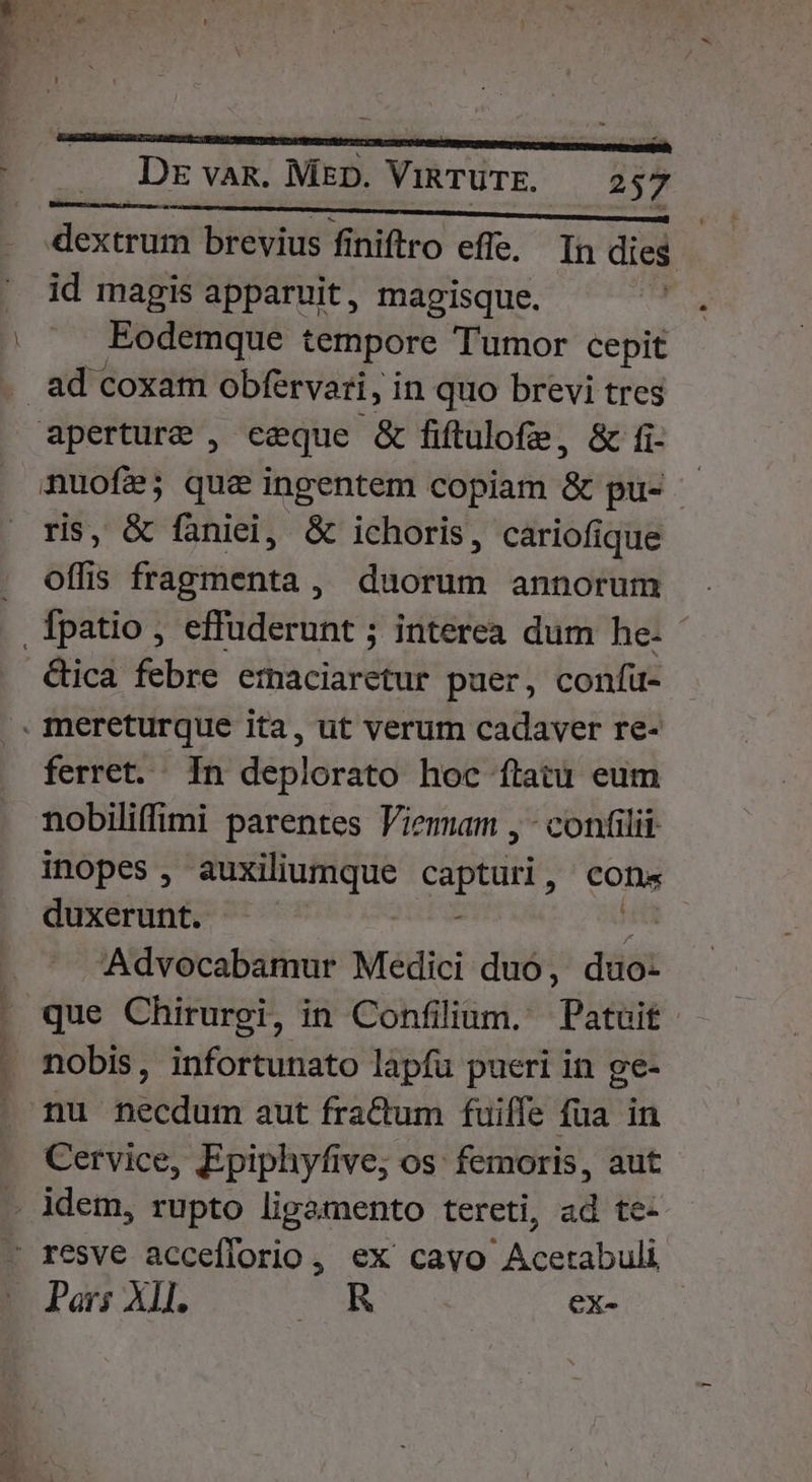 dextrum brevius finiftro effe, In dies id magis apparuit, magisque.  Eodemque tempore Tumor cepit . ad coxam obfervari, in quo brevi tres aperture , eeque &amp; fiftulofe, &amp; fi- nuofée; que ingentem copiam &amp; pu- - is, &amp; faniel, &amp; ichoris, cariofique . offis fragmenta, duorum annorum .Tpatio , effuderunt ; interea dum he- - .&amp;ica febre etmaciaretur puer, confü- . mereturque ita, ut verum cadaver re- ferret. In deplorato hoc ftatu eum nobiliffimi parentes Viemam , - confilii inopes , ers dses A ie cons duxerunt. P Advocabamur Medici duó, duo- que Chirurgi, in Confilium. Patuoit. nobis, infortunato lapfu pueri in ge- nu necdum aut fractum fuiffe fua in Cervice, Epiphyfive, os: femoris, aut - ldem, rupto ligamento tereti, ad te- - resve acceflorio, ex cavo Acetabuli Pars XII. AR ex-