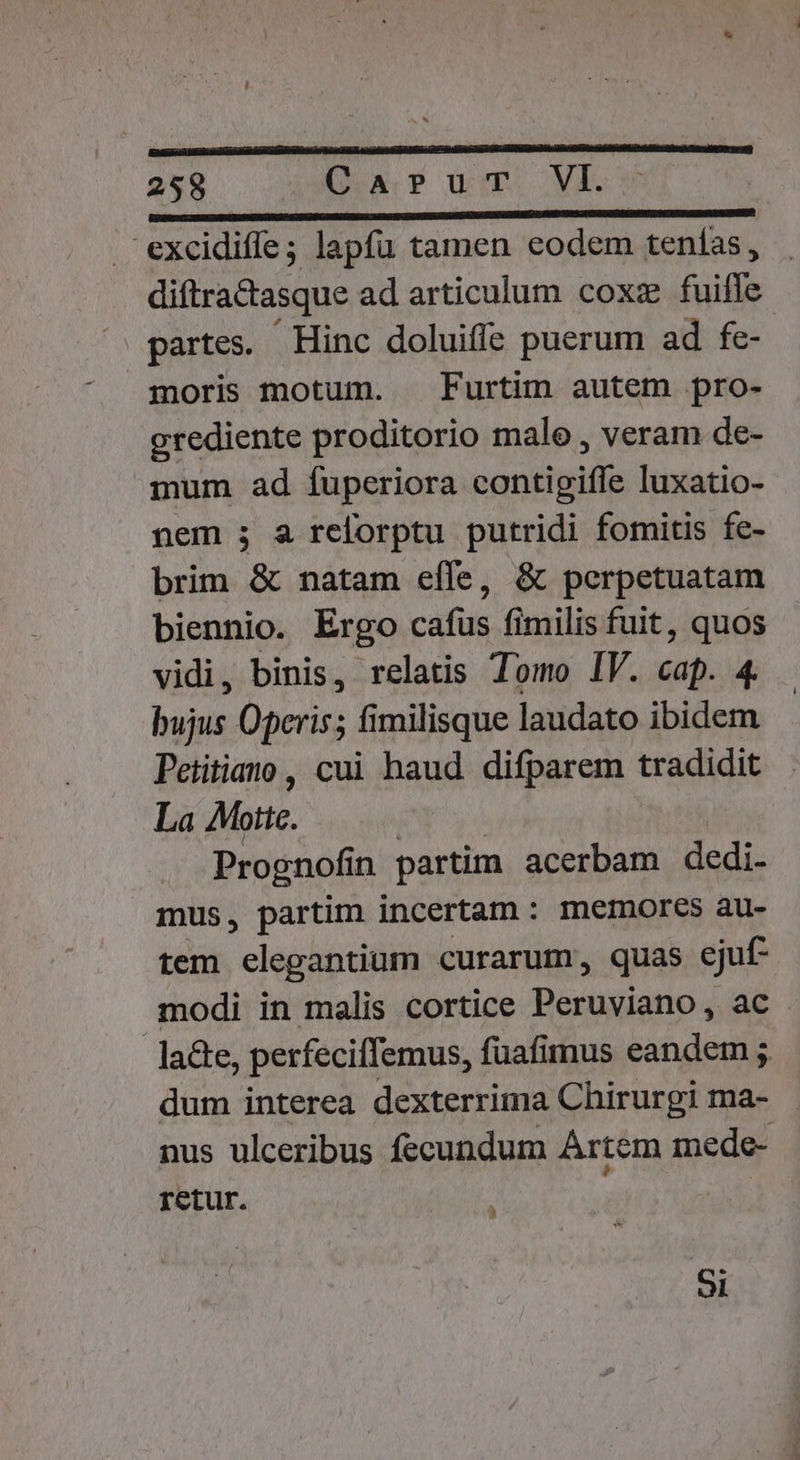 KLBNINEES GUARD, excidife; lapfu tamen eodem tenías , diftractasque ad articulum coxz fuifle partes. Hinc doluiffe puerum ad fe- moris motum. X Furtim autem pro- grediente proditorio male , veram de- mum ad fuperiora contigiffe luxatio- nem ; a reforptu putridi fomitis fe- brim &amp; natam effe, &amp; perpetuatam biennio. Ergo cafus fimilis fuit, quos vidi, binis, relatis Tomo IV. cap. 4. bujus Operis; fimilisque laudato ibidem Petitiato, cui haud difparem tradidit La Motte. Prognofí n partim acerbam dedi. mus, partim incertam : memores au- tem elegantium curarum, quas ejuf- modi in malis cortice Peruviano, ac la&amp;te, perfeciffemus, füafimus eandem ; dum interea dexterrima Chirurgi ma- nus ulceribus fecundum Artem mede- retur. ) 9l