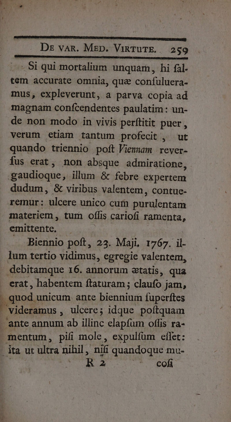 - 91 qui mortalium unquam, hi fal. tem accurate omnia, quae confuluera- mus, expleverunt, a parva copia ad magnam confcendentes paulatim: un- de non modo in vivis perflitit puer , verum etiam tantum profecit , ut quando triennio poft Viemmam | rever- Íus erat, non absque admiratione, : goudioque, illum &amp; febre expertem dudum, &amp; viribus valentem, contue- remur : suléars unico cufn ppralentam materiem , tum offis cariofi ramenta, emittente, — . Biennio poft, 23. Maji, 1767. T lum tertio vidimus, egregie valentem, debitamque 16. annorum statis, qua erat, habentem ftaturam ; claufo ; jam, P unicum ante VE ne fuperítes Videramus ; ulcere ; idque poftquam ante annum ab illinc elapfum otlis ra- 1 mentum, pifi mole, expulfüm effet: ita ut Am nihil , nif quandoque mu- | DR 2 t. 60