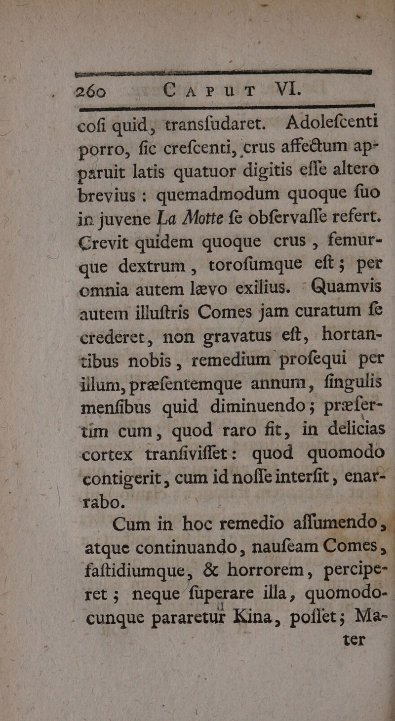 Q6o DEN pm ^NI. cofi quid, transfudaret. Adolefcenti porro, fic crefcenti, crus affe&amp;um ap- paruit latis quatuor digitis effe altero brevius : quemadmodum quoque fuo ip. juvene La Motte fe obfervafle refert. Crevit quidem quoque crus , femur- que dextrum , torofumque eft; per omnia autem levo exilius. - Quamvis autem illuftris Comes jam curatum fe crederet, non gravatus eft, hortan- tibus nobis, remedium profequi per illum, prefentemque annum, fingulis menfibus quid diminuendo; przfer- tim cum, quod raro fit, in delicias cortex tranfiviffet: quod quomodo contigerit , cum id noffe interfit , enar- idbo.' err ve] Vae i Cum in hoc remedio affumendo, atque continuando, naufeam Comes , faftidiumque, &amp; horrorem, percipe- ret ; neque füperare illa, quomodo- cunque pararetur Kina, poflet; Ma- ter