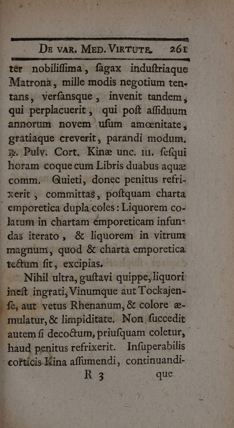 uu Doom Cc EDD C (f cce | ter nobiliffima, fagax induftriaque Matrona , mille modis negotium ten- tans, verfansque , invenit tandem, qui perplacuerit , qui poft affiduum annorum novem ufüm amoenitate, gratiaque creverit, parandi modum. 3 Pulv. Cort. Kine unc. 11. fcfqui horam coque cum Libris duabus aquze . comm. Quieti, donec penitus refri-. xerit, committa$, poftquam charta ; ettiporétiea dupla;coles: Liquorem co- latum in chartam émporeticam infun- . das iterato , &amp; liquorem in vitrum magnum, quod &amp; chartà emporetica |. te&amp;um fit, excipias. | — — Nihil ultra, guftavi quippe, lliquori | ineft ingrati; Vinumque aut Tockajen- fe,aut vetus Rhenanum, &amp; colore e- , mulatur, &amp; lirapiditate. Non fuccedit - autem fi decoctum, priufquam coletur, - haud penitus refrixerit. Infüperabilis - corticis Kina affümendi, continuandi- A 3 que.