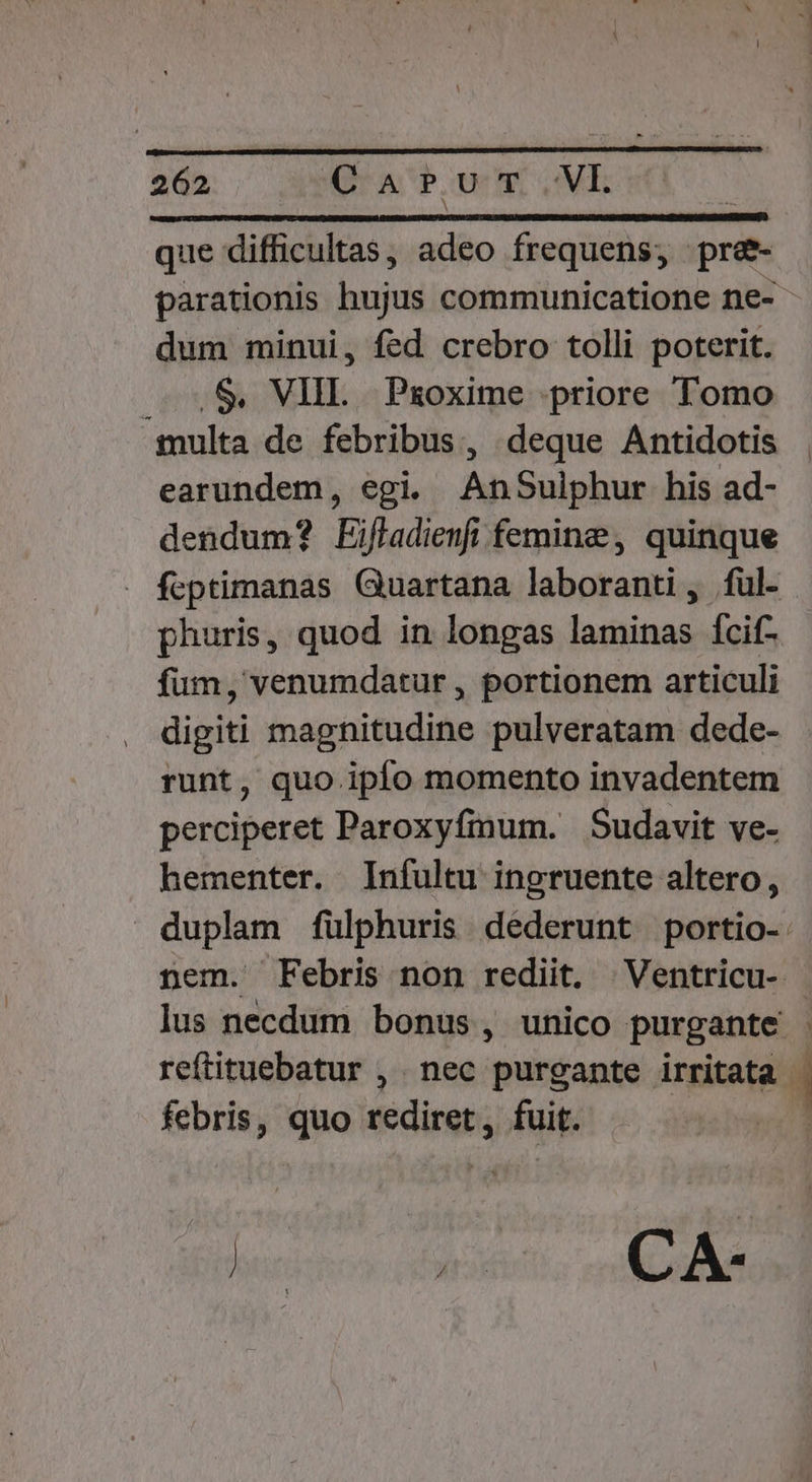 que difficultas, adeo frequens; pre- parationis hujus communicatione ne- dum minui, fed crebro tolli poterit. .S, VIII. Pxoxime priore Tomo :gulta de febribus, deque Antidotis earundem, egi. AnSulphur his ad- dendum? Eifladienfi femine, quinque feptimanas Guartana laboranti, ful- phuris, quod in longas laminas Ícif- fum, venumdatur , portionem articuli digiti magnitudine pulveratam dede- runt, quo. ipfo momento invadentem perciperet Paroxyfinum. Sudavit ve- hementer. Infultu ingruente altero, | duplam fulphuris dederunt portio-. nem. Febris non rediit. Ventricu- - lus necdum bonus , unico purgante - reftituebatur , nec purgante irritata - febris, quo rediret, fuit. | hucicnoo. diti, n ad