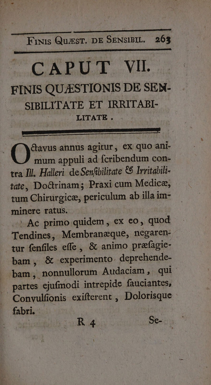 CAPUT VII. FINIS QUZESTIONIS DE SEN- SIBILITATE ET IRRITABI- LITATE. &amp;avus annus agitur, ex quo ani- mum appuli ad fcribendum con- tra Ill, Halleri de Senfbilitate 5$ Irritabili- tate, DoGtrinam; Praxi cum Medicae, tum Chirurgice, perte ab illa im- minere ratus. - Ac primo quidem , ex eo, quod Tendines, Membraneque, negaren- tur fenfiles effe, &amp; animo prefagie- bam, &amp; experimento deprehende- bam, nonnullorum Audaciam, qui. partes ejufmodi intrepide fauciantes, Convulfonis exifterent , Up | fabri. | i KR 4 Se-