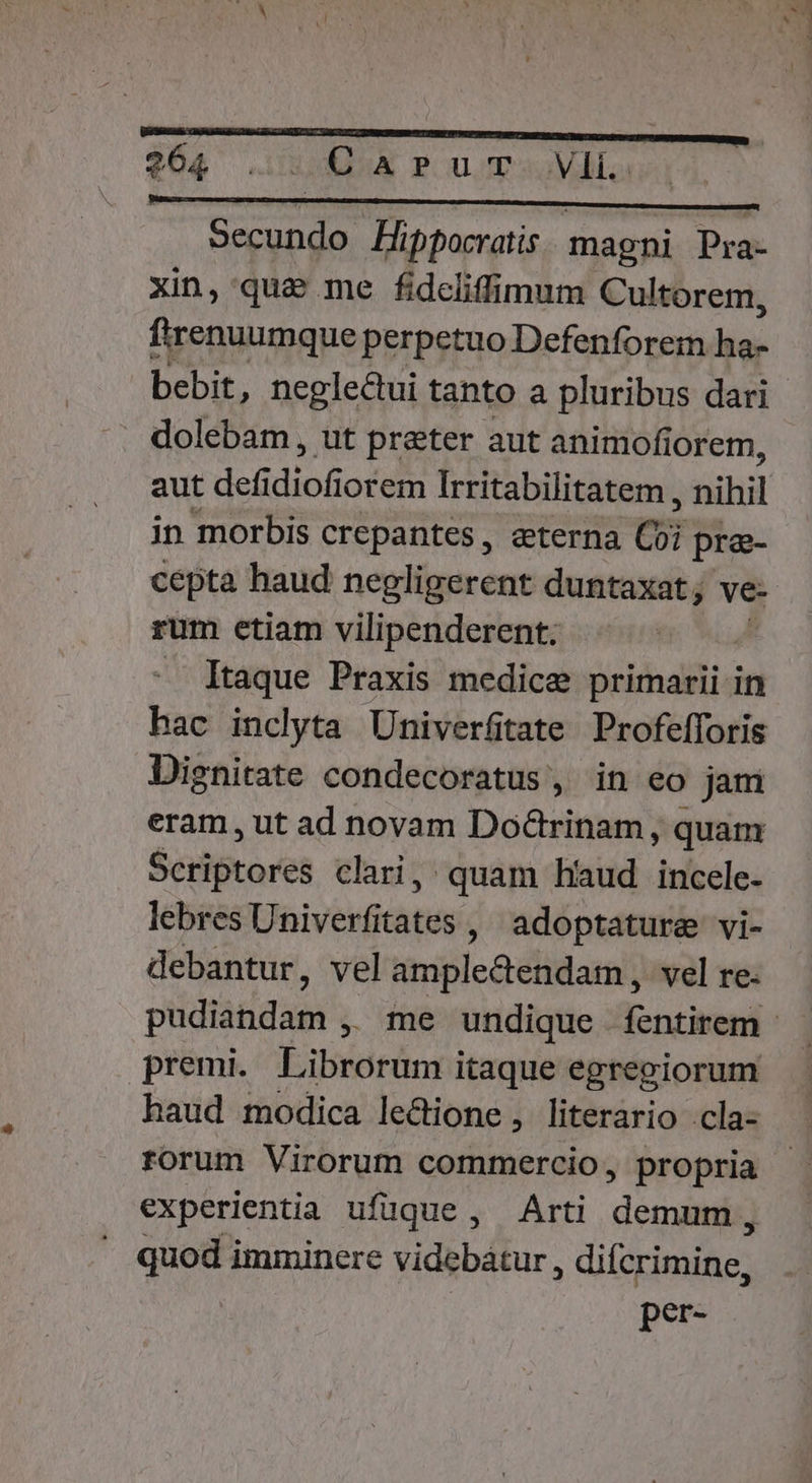 VAGLBBBRANG Zhi 2) ton acne ipfa d Secundo Pippocratis. magni Pra- xin, quae me fidcliffimum Cultorem, firenuumque perpetuo Defenforem el dolebam, ut prater aut animofi iorem, aut defi dio6 lorem Irritabilitatem, nihil in morbis crepantes, eterna Ci pre- cepta haud nepligerent duntaxat; ve- rum etiam vilipenderent. — Itaque Praxis medice jrühailidn hac inclyta Univerfitate Profefforis Dignitate condecoratus , in eo jam eram, ut ad novam Doctrinam, quam Skiotores clari, quam haud incele- lebres Univerfitates ,' adoptature vi- debantur, vel timipleétidami; vel re. premi. Librorum itaque egregiorum haud modica lectione , literario .cla- rorum Virorum commercio, propria experientia ufüque , Arti det quod imminere videbatur, difcrimine, per-