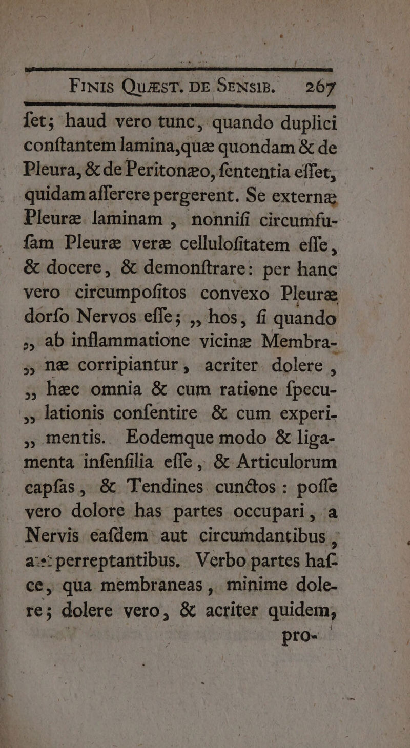 DES IFIPQURGBI S FUB IAC RENTE INSIA FCRI x fet; haud vero tunc, quando duplici conftantem lamina,que quondam &amp; de Pleura, &amp; de Peritonzo, fententia effet, quidam afferere pergerent. Se extern Pleure. laminam , nonnifi circumfu- . fam Pleure vere cellulofitatem effe , . &amp; docere, &amp; demonfítrare: per hanc vero circumpofitos convexo Pleura dorfo Nervos effe; ,, hos, fi i quando ,, ab inflammatione vicine Membra- , ne corripiantur, acriter. dolere , , hec omnia &amp; cum ratiene fbacu- , lationis confentire &amp; cum experi- , mentis. Eodemque modo &amp; liga- menta infenfilia effe ,, &amp; Articulorum capfas, &amp; Tendines cundos: pofle vero dolore has partes occupari, a Nervis eafdem aut circumdantibus , a:sperreptantibus. Verbo partes haf- ce, qua membraneas , minime dole- re; dolere vero, &amp; acriter quidem, pro-